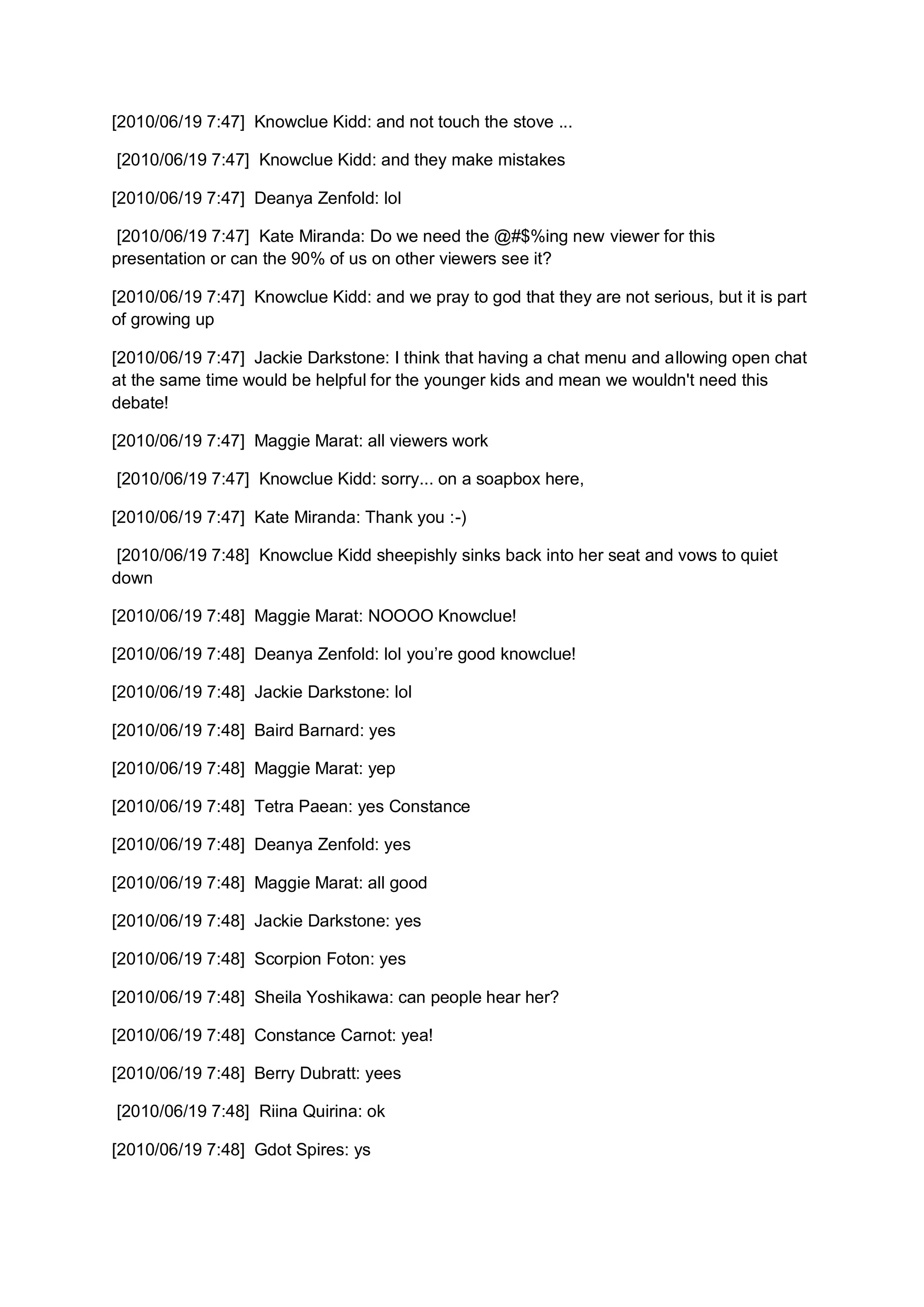 [2010/06/19 7:47] Knowclue Kidd: and not touch the stove ...

[2010/06/19 7:47] Knowclue Kidd: and they make mistakes

[2010/06/19 7:47] Deanya Zenfold: lol

 [2010/06/19 7:47] Kate Miranda: Do we need the @#$%ing new viewer for this
presentation or can the 90% of us on other viewers see it?

[2010/06/19 7:47] Knowclue Kidd: and we pray to god that they are not serious, but it is part
of growing up

[2010/06/19 7:47] Jackie Darkstone: I think that having a chat menu and allowing open chat
at the same time would be helpful for the younger kids and mean we wouldn't need this
debate!

[2010/06/19 7:47] Maggie Marat: all viewers work

[2010/06/19 7:47] Knowclue Kidd: sorry... on a soapbox here,

[2010/06/19 7:47] Kate Miranda: Thank you :-)

 [2010/06/19 7:48] Knowclue Kidd sheepishly sinks back into her seat and vows to quiet
down

[2010/06/19 7:48] Maggie Marat: NOOOO Knowclue!

[2010/06/19 7:48] Deanya Zenfold: lol you’re good knowclue!

[2010/06/19 7:48] Jackie Darkstone: lol

[2010/06/19 7:48] Baird Barnard: yes

[2010/06/19 7:48] Maggie Marat: yep

[2010/06/19 7:48] Tetra Paean: yes Constance

[2010/06/19 7:48] Deanya Zenfold: yes

[2010/06/19 7:48] Maggie Marat: all good

[2010/06/19 7:48] Jackie Darkstone: yes

[2010/06/19 7:48] Scorpion Foton: yes

[2010/06/19 7:48] Sheila Yoshikawa: can people hear her?

[2010/06/19 7:48] Constance Carnot: yea!

[2010/06/19 7:48] Berry Dubratt: yees

[2010/06/19 7:48] Riina Quirina: ok

[2010/06/19 7:48] Gdot Spires: ys
 