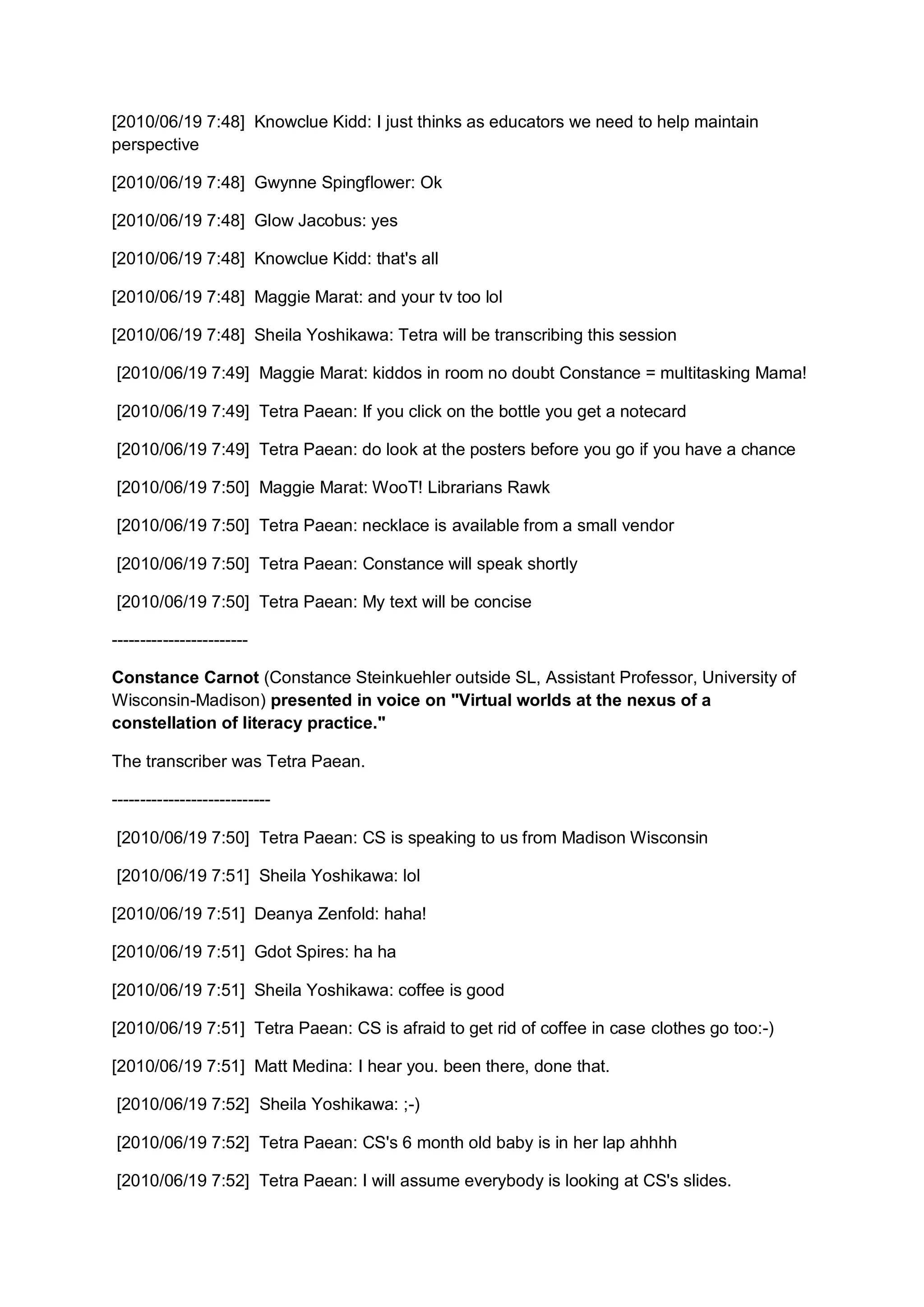 [2010/06/19 7:48] Knowclue Kidd: I just thinks as educators we need to help maintain
perspective

[2010/06/19 7:48] Gwynne Spingflower: Ok

[2010/06/19 7:48] Glow Jacobus: yes

[2010/06/19 7:48] Knowclue Kidd: that's all

[2010/06/19 7:48] Maggie Marat: and your tv too lol

[2010/06/19 7:48] Sheila Yoshikawa: Tetra will be transcribing this session

[2010/06/19 7:49] Maggie Marat: kiddos in room no doubt Constance = multitasking Mama!

[2010/06/19 7:49] Tetra Paean: If you click on the bottle you get a notecard

[2010/06/19 7:49] Tetra Paean: do look at the posters before you go if you have a chance

[2010/06/19 7:50] Maggie Marat: WooT! Librarians Rawk

[2010/06/19 7:50] Tetra Paean: necklace is available from a small vendor

[2010/06/19 7:50] Tetra Paean: Constance will speak shortly

[2010/06/19 7:50] Tetra Paean: My text will be concise

------------------------

Constance Carnot (Constance Steinkuehler outside SL, Assistant Professor, University of
Wisconsin-Madison) presented in voice on "Virtual worlds at the nexus of a
constellation of literacy practice."

The transcriber was Tetra Paean.

----------------------------

[2010/06/19 7:50] Tetra Paean: CS is speaking to us from Madison Wisconsin

[2010/06/19 7:51] Sheila Yoshikawa: lol

[2010/06/19 7:51] Deanya Zenfold: haha!

[2010/06/19 7:51] Gdot Spires: ha ha

[2010/06/19 7:51] Sheila Yoshikawa: coffee is good

[2010/06/19 7:51] Tetra Paean: CS is afraid to get rid of coffee in case clothes go too:-)

[2010/06/19 7:51] Matt Medina: I hear you. been there, done that.

[2010/06/19 7:52] Sheila Yoshikawa: ;-)

[2010/06/19 7:52] Tetra Paean: CS's 6 month old baby is in her lap ahhhh

[2010/06/19 7:52] Tetra Paean: I will assume everybody is looking at CS's slides.
 