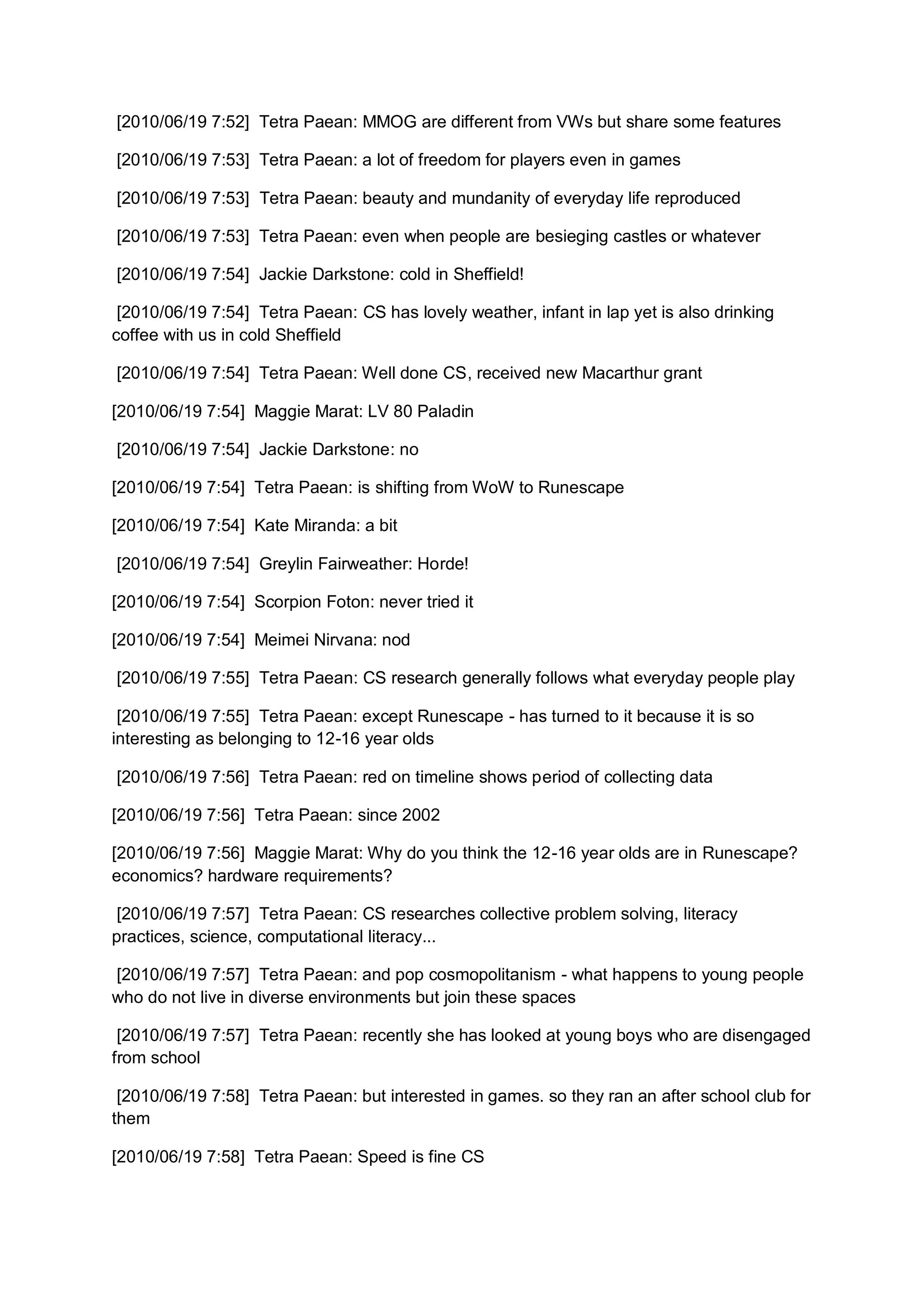 [2010/06/19 7:52] Tetra Paean: MMOG are different from VWs but share some features

[2010/06/19 7:53] Tetra Paean: a lot of freedom for players even in games

[2010/06/19 7:53] Tetra Paean: beauty and mundanity of everyday life reproduced

[2010/06/19 7:53] Tetra Paean: even when people are besieging castles or whatever

[2010/06/19 7:54] Jackie Darkstone: cold in Sheffield!

 [2010/06/19 7:54] Tetra Paean: CS has lovely weather, infant in lap yet is also drinking
coffee with us in cold Sheffield

[2010/06/19 7:54] Tetra Paean: Well done CS, received new Macarthur grant

[2010/06/19 7:54] Maggie Marat: LV 80 Paladin

[2010/06/19 7:54] Jackie Darkstone: no

[2010/06/19 7:54] Tetra Paean: is shifting from WoW to Runescape

[2010/06/19 7:54] Kate Miranda: a bit

[2010/06/19 7:54] Greylin Fairweather: Horde!

[2010/06/19 7:54] Scorpion Foton: never tried it

[2010/06/19 7:54] Meimei Nirvana: nod

[2010/06/19 7:55] Tetra Paean: CS research generally follows what everyday people play

 [2010/06/19 7:55] Tetra Paean: except Runescape - has turned to it because it is so
interesting as belonging to 12-16 year olds

[2010/06/19 7:56] Tetra Paean: red on timeline shows period of collecting data

[2010/06/19 7:56] Tetra Paean: since 2002

[2010/06/19 7:56] Maggie Marat: Why do you think the 12-16 year olds are in Runescape?
economics? hardware requirements?

 [2010/06/19 7:57] Tetra Paean: CS researches collective problem solving, literacy
practices, science, computational literacy...

[2010/06/19 7:57] Tetra Paean: and pop cosmopolitanism - what happens to young people
who do not live in diverse environments but join these spaces

 [2010/06/19 7:57] Tetra Paean: recently she has looked at young boys who are disengaged
from school

 [2010/06/19 7:58] Tetra Paean: but interested in games. so they ran an after school club for
them

[2010/06/19 7:58] Tetra Paean: Speed is fine CS
 