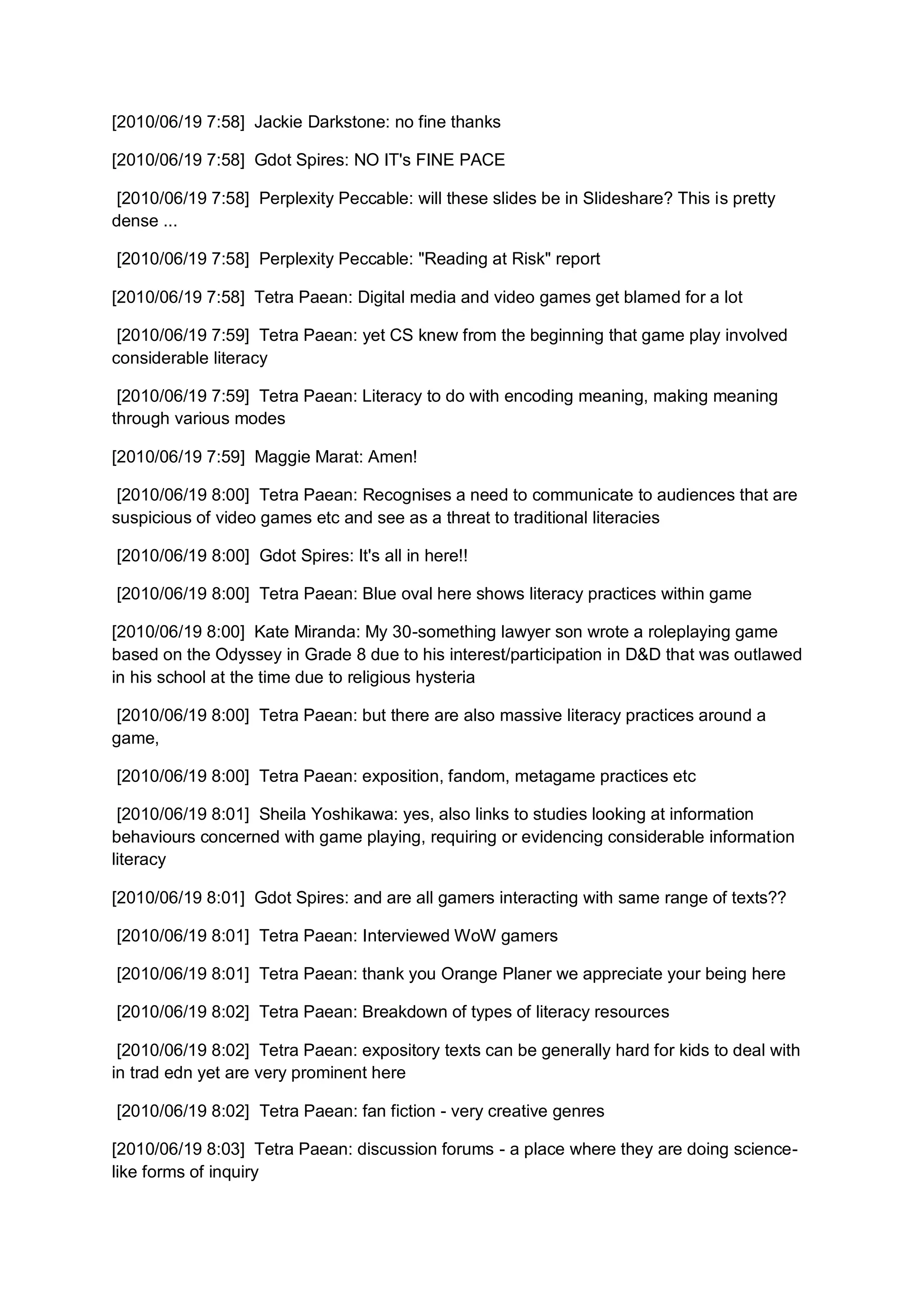 [2010/06/19 7:58] Jackie Darkstone: no fine thanks

[2010/06/19 7:58] Gdot Spires: NO IT's FINE PACE

 [2010/06/19 7:58] Perplexity Peccable: will these slides be in Slideshare? This is pretty
dense ...

[2010/06/19 7:58] Perplexity Peccable: "Reading at Risk" report

[2010/06/19 7:58] Tetra Paean: Digital media and video games get blamed for a lot

 [2010/06/19 7:59] Tetra Paean: yet CS knew from the beginning that game play involved
considerable literacy

 [2010/06/19 7:59] Tetra Paean: Literacy to do with encoding meaning, making meaning
through various modes

[2010/06/19 7:59] Maggie Marat: Amen!

 [2010/06/19 8:00] Tetra Paean: Recognises a need to communicate to audiences that are
suspicious of video games etc and see as a threat to traditional literacies

[2010/06/19 8:00] Gdot Spires: It's all in here!!

[2010/06/19 8:00] Tetra Paean: Blue oval here shows literacy practices within game

[2010/06/19 8:00] Kate Miranda: My 30-something lawyer son wrote a roleplaying game
based on the Odyssey in Grade 8 due to his interest/participation in D&D that was outlawed
in his school at the time due to religious hysteria

 [2010/06/19 8:00] Tetra Paean: but there are also massive literacy practices around a
game,

[2010/06/19 8:00] Tetra Paean: exposition, fandom, metagame practices etc

 [2010/06/19 8:01] Sheila Yoshikawa: yes, also links to studies looking at information
behaviours concerned with game playing, requiring or evidencing considerable information
literacy

[2010/06/19 8:01] Gdot Spires: and are all gamers interacting with same range of texts??

[2010/06/19 8:01] Tetra Paean: Interviewed WoW gamers

[2010/06/19 8:01] Tetra Paean: thank you Orange Planer we appreciate your being here

[2010/06/19 8:02] Tetra Paean: Breakdown of types of literacy resources

 [2010/06/19 8:02] Tetra Paean: expository texts can be generally hard for kids to deal with
in trad edn yet are very prominent here

[2010/06/19 8:02] Tetra Paean: fan fiction - very creative genres

[2010/06/19 8:03] Tetra Paean: discussion forums - a place where they are doing science-
like forms of inquiry
 