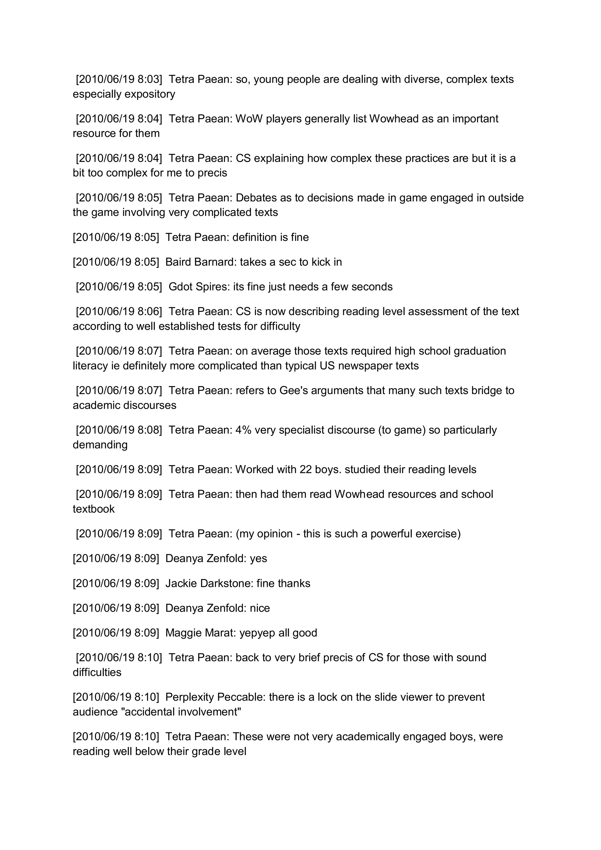 [2010/06/19 8:03] Tetra Paean: so, young people are dealing with diverse, complex texts
especially expository

 [2010/06/19 8:04] Tetra Paean: WoW players generally list Wowhead as an important
resource for them

 [2010/06/19 8:04] Tetra Paean: CS explaining how complex these practices are but it is a
bit too complex for me to precis

 [2010/06/19 8:05] Tetra Paean: Debates as to decisions made in game engaged in outside
the game involving very complicated texts

[2010/06/19 8:05] Tetra Paean: definition is fine

[2010/06/19 8:05] Baird Barnard: takes a sec to kick in

[2010/06/19 8:05] Gdot Spires: its fine just needs a few seconds

 [2010/06/19 8:06] Tetra Paean: CS is now describing reading level assessment of the text
according to well established tests for difficulty

 [2010/06/19 8:07] Tetra Paean: on average those texts required high school graduation
literacy ie definitely more complicated than typical US newspaper texts

 [2010/06/19 8:07] Tetra Paean: refers to Gee's arguments that many such texts bridge to
academic discourses

 [2010/06/19 8:08] Tetra Paean: 4% very specialist discourse (to game) so particularly
demanding

[2010/06/19 8:09] Tetra Paean: Worked with 22 boys. studied their reading levels

 [2010/06/19 8:09] Tetra Paean: then had them read Wowhead resources and school
textbook

[2010/06/19 8:09] Tetra Paean: (my opinion - this is such a powerful exercise)

[2010/06/19 8:09] Deanya Zenfold: yes

[2010/06/19 8:09] Jackie Darkstone: fine thanks

[2010/06/19 8:09] Deanya Zenfold: nice

[2010/06/19 8:09] Maggie Marat: yepyep all good

 [2010/06/19 8:10] Tetra Paean: back to very brief precis of CS for those with sound
difficulties

[2010/06/19 8:10] Perplexity Peccable: there is a lock on the slide viewer to prevent
audience "accidental involvement"

[2010/06/19 8:10] Tetra Paean: These were not very academically engaged boys, were
reading well below their grade level
 