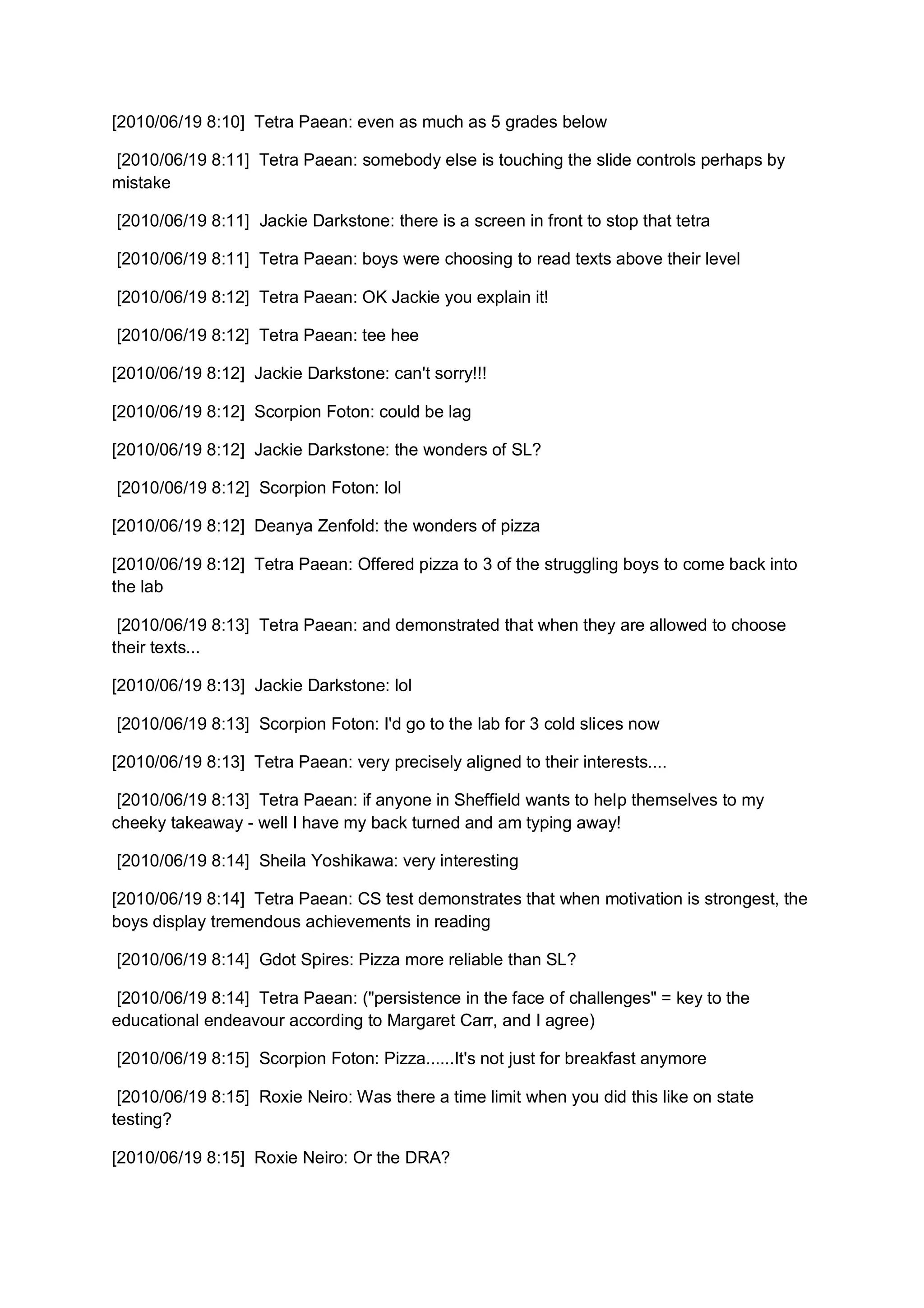 [2010/06/19 8:10] Tetra Paean: even as much as 5 grades below

[2010/06/19 8:11] Tetra Paean: somebody else is touching the slide controls perhaps by
mistake

[2010/06/19 8:11] Jackie Darkstone: there is a screen in front to stop that tetra

[2010/06/19 8:11] Tetra Paean: boys were choosing to read texts above their level

[2010/06/19 8:12] Tetra Paean: OK Jackie you explain it!

[2010/06/19 8:12] Tetra Paean: tee hee

[2010/06/19 8:12] Jackie Darkstone: can't sorry!!!

[2010/06/19 8:12] Scorpion Foton: could be lag

[2010/06/19 8:12] Jackie Darkstone: the wonders of SL?

[2010/06/19 8:12] Scorpion Foton: lol

[2010/06/19 8:12] Deanya Zenfold: the wonders of pizza

[2010/06/19 8:12] Tetra Paean: Offered pizza to 3 of the struggling boys to come back into
the lab

 [2010/06/19 8:13] Tetra Paean: and demonstrated that when they are allowed to choose
their texts...

[2010/06/19 8:13] Jackie Darkstone: lol

[2010/06/19 8:13] Scorpion Foton: I'd go to the lab for 3 cold slices now

[2010/06/19 8:13] Tetra Paean: very precisely aligned to their interests....

 [2010/06/19 8:13] Tetra Paean: if anyone in Sheffield wants to help themselves to my
cheeky takeaway - well I have my back turned and am typing away!

[2010/06/19 8:14] Sheila Yoshikawa: very interesting

[2010/06/19 8:14] Tetra Paean: CS test demonstrates that when motivation is strongest, the
boys display tremendous achievements in reading

[2010/06/19 8:14] Gdot Spires: Pizza more reliable than SL?

 [2010/06/19 8:14] Tetra Paean: ("persistence in the face of challenges" = key to the
educational endeavour according to Margaret Carr, and I agree)

[2010/06/19 8:15] Scorpion Foton: Pizza......It's not just for breakfast anymore

 [2010/06/19 8:15] Roxie Neiro: Was there a time limit when you did this like on state
testing?

[2010/06/19 8:15] Roxie Neiro: Or the DRA?
 