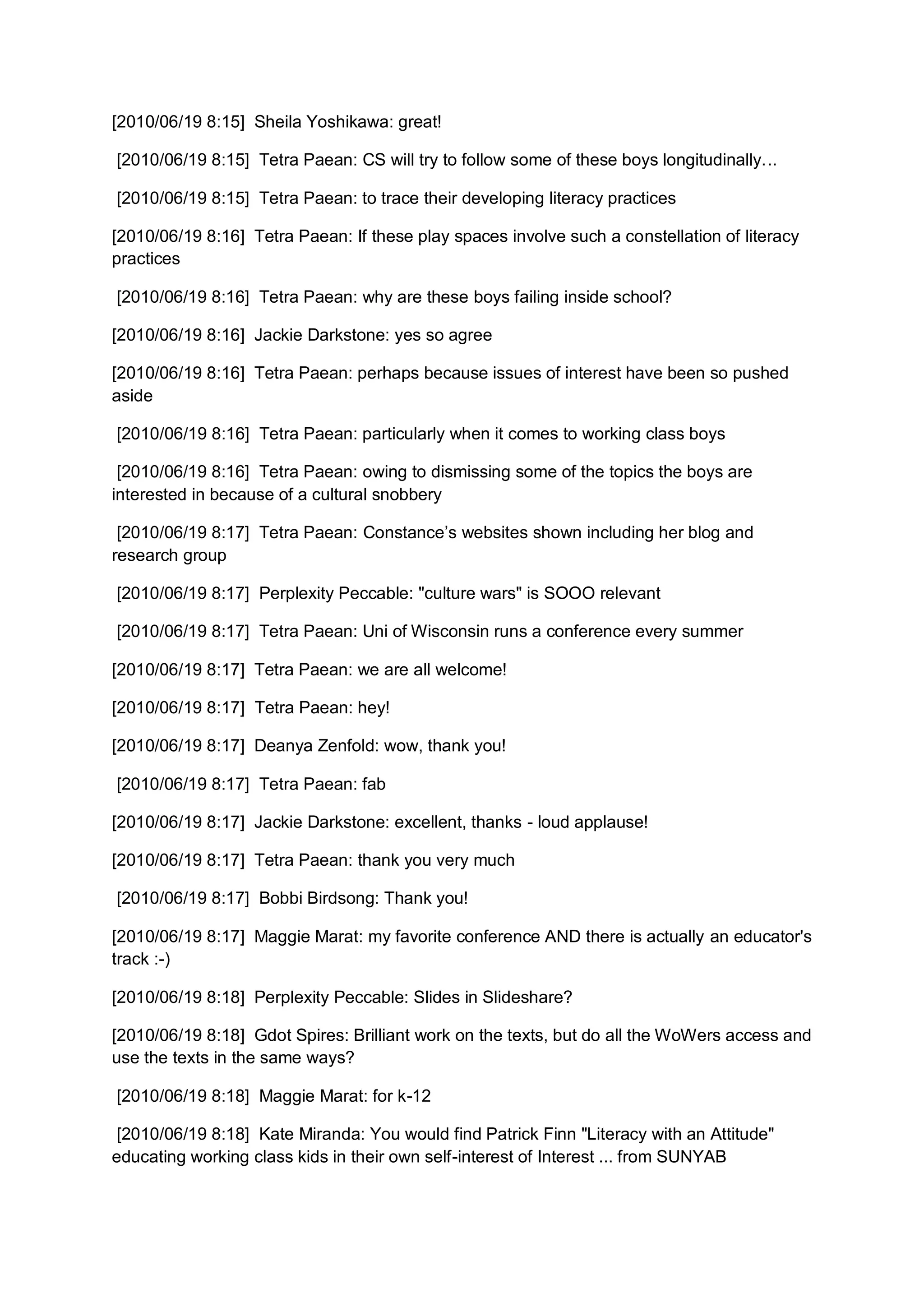 [2010/06/19 8:15] Sheila Yoshikawa: great!

[2010/06/19 8:15] Tetra Paean: CS will try to follow some of these boys longitudinally...

[2010/06/19 8:15] Tetra Paean: to trace their developing literacy practices

[2010/06/19 8:16] Tetra Paean: If these play spaces involve such a constellation of literacy
practices

[2010/06/19 8:16] Tetra Paean: why are these boys failing inside school?

[2010/06/19 8:16] Jackie Darkstone: yes so agree

[2010/06/19 8:16] Tetra Paean: perhaps because issues of interest have been so pushed
aside

[2010/06/19 8:16] Tetra Paean: particularly when it comes to working class boys

 [2010/06/19 8:16] Tetra Paean: owing to dismissing some of the topics the boys are
interested in because of a cultural snobbery

 [2010/06/19 8:17] Tetra Paean: Constance’s websites shown including her blog and
research group

[2010/06/19 8:17] Perplexity Peccable: "culture wars" is SOOO relevant

[2010/06/19 8:17] Tetra Paean: Uni of Wisconsin runs a conference every summer

[2010/06/19 8:17] Tetra Paean: we are all welcome!

[2010/06/19 8:17] Tetra Paean: hey!

[2010/06/19 8:17] Deanya Zenfold: wow, thank you!

[2010/06/19 8:17] Tetra Paean: fab

[2010/06/19 8:17] Jackie Darkstone: excellent, thanks - loud applause!

[2010/06/19 8:17] Tetra Paean: thank you very much

[2010/06/19 8:17] Bobbi Birdsong: Thank you!

[2010/06/19 8:17] Maggie Marat: my favorite conference AND there is actually an educator's
track :-)

[2010/06/19 8:18] Perplexity Peccable: Slides in Slideshare?

[2010/06/19 8:18] Gdot Spires: Brilliant work on the texts, but do all the WoWers access and
use the texts in the same ways?

[2010/06/19 8:18] Maggie Marat: for k-12

 [2010/06/19 8:18] Kate Miranda: You would find Patrick Finn "Literacy with an Attitude"
educating working class kids in their own self-interest of Interest ... from SUNYAB
 