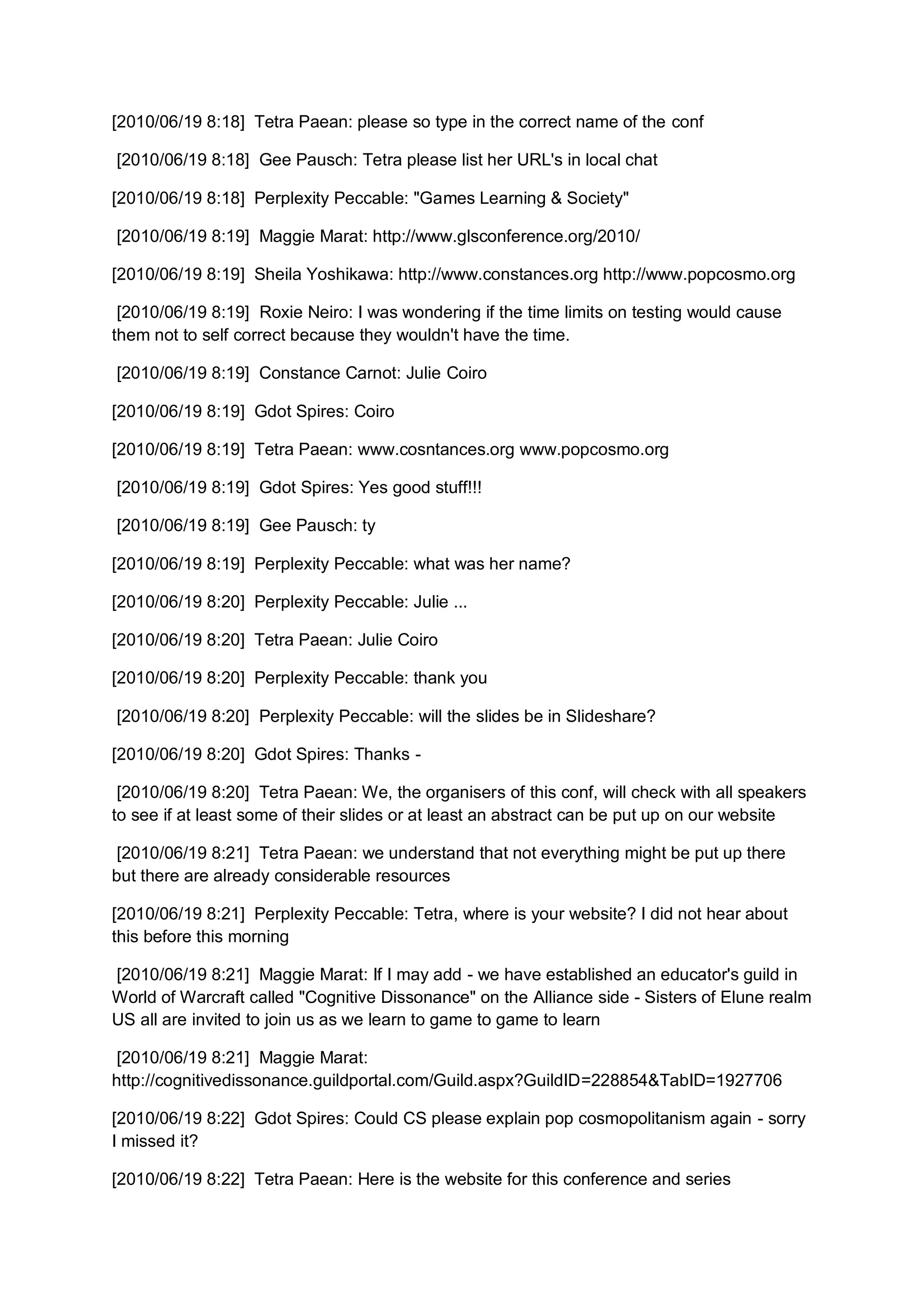 [2010/06/19 8:18] Tetra Paean: please so type in the correct name of the conf

[2010/06/19 8:18] Gee Pausch: Tetra please list her URL's in local chat

[2010/06/19 8:18] Perplexity Peccable: "Games Learning & Society"

[2010/06/19 8:19] Maggie Marat: http://www.glsconference.org/2010/

[2010/06/19 8:19] Sheila Yoshikawa: http://www.constances.org http://www.popcosmo.org

 [2010/06/19 8:19] Roxie Neiro: I was wondering if the time limits on testing would cause
them not to self correct because they wouldn't have the time.

[2010/06/19 8:19] Constance Carnot: Julie Coiro

[2010/06/19 8:19] Gdot Spires: Coiro

[2010/06/19 8:19] Tetra Paean: www.cosntances.org www.popcosmo.org

[2010/06/19 8:19] Gdot Spires: Yes good stuff!!!

[2010/06/19 8:19] Gee Pausch: ty

[2010/06/19 8:19] Perplexity Peccable: what was her name?

[2010/06/19 8:20] Perplexity Peccable: Julie ...

[2010/06/19 8:20] Tetra Paean: Julie Coiro

[2010/06/19 8:20] Perplexity Peccable: thank you

[2010/06/19 8:20] Perplexity Peccable: will the slides be in Slideshare?

[2010/06/19 8:20] Gdot Spires: Thanks -

 [2010/06/19 8:20] Tetra Paean: We, the organisers of this conf, will check with all speakers
to see if at least some of their slides or at least an abstract can be put up on our website

 [2010/06/19 8:21] Tetra Paean: we understand that not everything might be put up there
but there are already considerable resources

[2010/06/19 8:21] Perplexity Peccable: Tetra, where is your website? I did not hear about
this before this morning

[2010/06/19 8:21] Maggie Marat: If I may add - we have established an educator's guild in
World of Warcraft called "Cognitive Dissonance" on the Alliance side - Sisters of Elune realm
US all are invited to join us as we learn to game to game to learn

 [2010/06/19 8:21] Maggie Marat:
http://cognitivedissonance.guildportal.com/Guild.aspx?GuildID=228854&TabID=1927706

[2010/06/19 8:22] Gdot Spires: Could CS please explain pop cosmopolitanism again - sorry
I missed it?

[2010/06/19 8:22] Tetra Paean: Here is the website for this conference and series
 