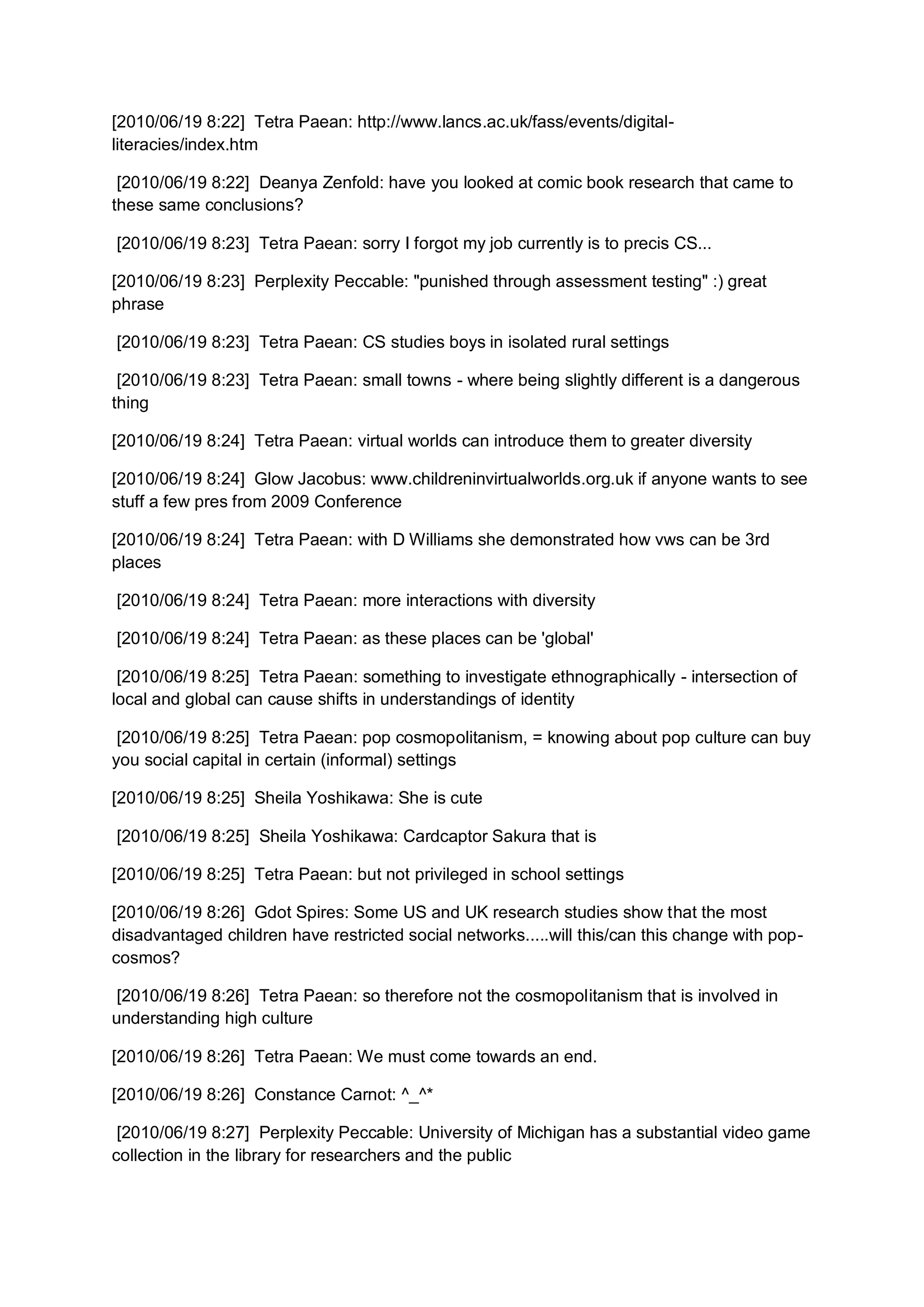 [2010/06/19 8:22] Tetra Paean: http://www.lancs.ac.uk/fass/events/digital-
literacies/index.htm

 [2010/06/19 8:22] Deanya Zenfold: have you looked at comic book research that came to
these same conclusions?

[2010/06/19 8:23] Tetra Paean: sorry I forgot my job currently is to precis CS...

[2010/06/19 8:23] Perplexity Peccable: "punished through assessment testing" :) great
phrase

[2010/06/19 8:23] Tetra Paean: CS studies boys in isolated rural settings

 [2010/06/19 8:23] Tetra Paean: small towns - where being slightly different is a dangerous
thing

[2010/06/19 8:24] Tetra Paean: virtual worlds can introduce them to greater diversity

[2010/06/19 8:24] Glow Jacobus: www.childreninvirtualworlds.org.uk if anyone wants to see
stuff a few pres from 2009 Conference

[2010/06/19 8:24] Tetra Paean: with D Williams she demonstrated how vws can be 3rd
places

[2010/06/19 8:24] Tetra Paean: more interactions with diversity

[2010/06/19 8:24] Tetra Paean: as these places can be 'global'

 [2010/06/19 8:25] Tetra Paean: something to investigate ethnographically - intersection of
local and global can cause shifts in understandings of identity

 [2010/06/19 8:25] Tetra Paean: pop cosmopolitanism, = knowing about pop culture can buy
you social capital in certain (informal) settings

[2010/06/19 8:25] Sheila Yoshikawa: She is cute

[2010/06/19 8:25] Sheila Yoshikawa: Cardcaptor Sakura that is

[2010/06/19 8:25] Tetra Paean: but not privileged in school settings

[2010/06/19 8:26] Gdot Spires: Some US and UK research studies show that the most
disadvantaged children have restricted social networks.....will this/can this change with pop-
cosmos?

 [2010/06/19 8:26] Tetra Paean: so therefore not the cosmopolitanism that is involved in
understanding high culture

[2010/06/19 8:26] Tetra Paean: We must come towards an end.

[2010/06/19 8:26] Constance Carnot: ^_^*

 [2010/06/19 8:27] Perplexity Peccable: University of Michigan has a substantial video game
collection in the library for researchers and the public
 