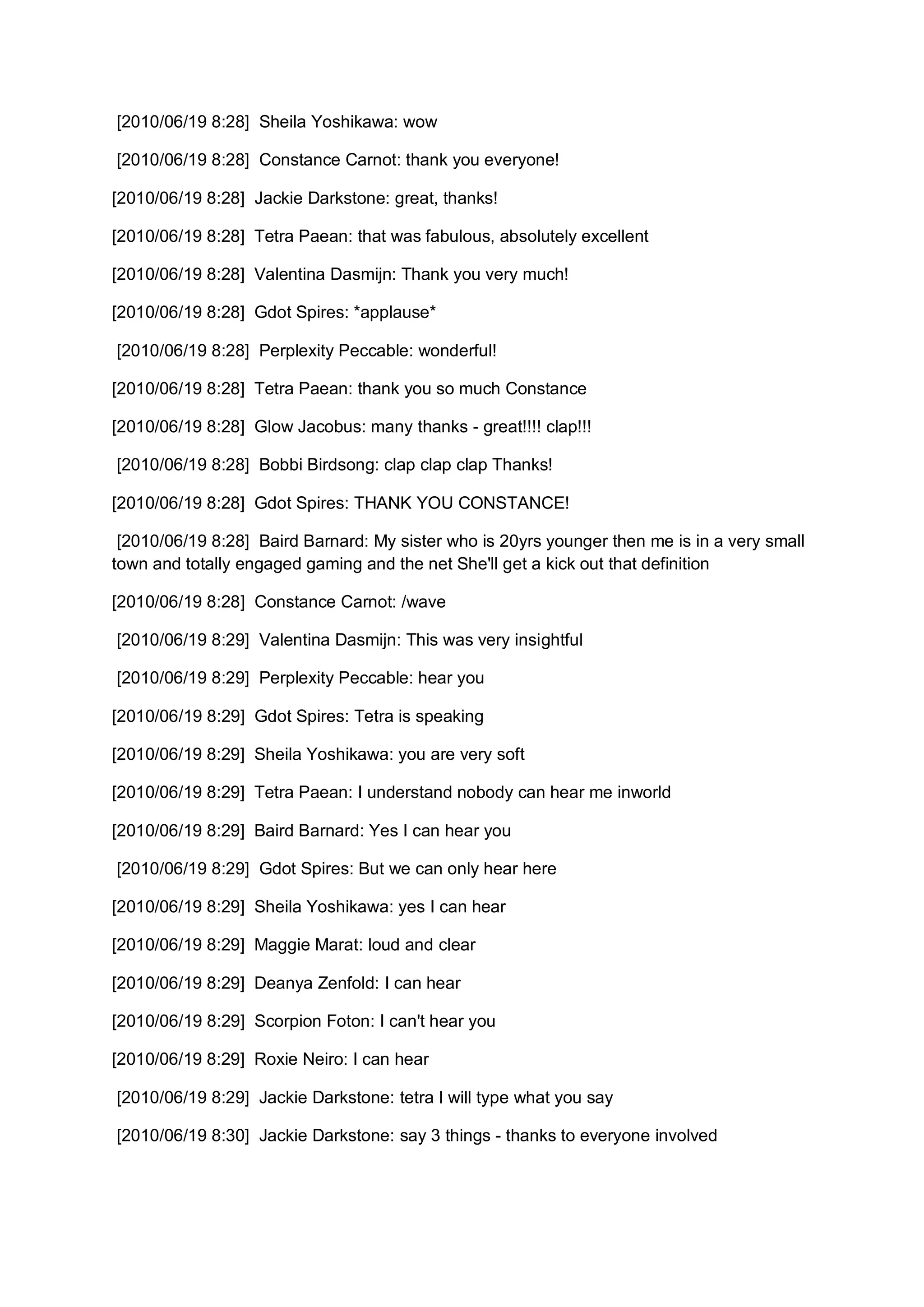 [2010/06/19 8:28] Sheila Yoshikawa: wow

[2010/06/19 8:28] Constance Carnot: thank you everyone!

[2010/06/19 8:28] Jackie Darkstone: great, thanks!

[2010/06/19 8:28] Tetra Paean: that was fabulous, absolutely excellent

[2010/06/19 8:28] Valentina Dasmijn: Thank you very much!

[2010/06/19 8:28] Gdot Spires: *applause*

[2010/06/19 8:28] Perplexity Peccable: wonderful!

[2010/06/19 8:28] Tetra Paean: thank you so much Constance

[2010/06/19 8:28] Glow Jacobus: many thanks - great!!!! clap!!!

[2010/06/19 8:28] Bobbi Birdsong: clap clap clap Thanks!

[2010/06/19 8:28] Gdot Spires: THANK YOU CONSTANCE!

 [2010/06/19 8:28] Baird Barnard: My sister who is 20yrs younger then me is in a very small
town and totally engaged gaming and the net She'll get a kick out that definition

[2010/06/19 8:28] Constance Carnot: /wave

[2010/06/19 8:29] Valentina Dasmijn: This was very insightful

[2010/06/19 8:29] Perplexity Peccable: hear you

[2010/06/19 8:29] Gdot Spires: Tetra is speaking

[2010/06/19 8:29] Sheila Yoshikawa: you are very soft

[2010/06/19 8:29] Tetra Paean: I understand nobody can hear me inworld

[2010/06/19 8:29] Baird Barnard: Yes I can hear you

[2010/06/19 8:29] Gdot Spires: But we can only hear here

[2010/06/19 8:29] Sheila Yoshikawa: yes I can hear

[2010/06/19 8:29] Maggie Marat: loud and clear

[2010/06/19 8:29] Deanya Zenfold: I can hear

[2010/06/19 8:29] Scorpion Foton: I can't hear you

[2010/06/19 8:29] Roxie Neiro: I can hear

[2010/06/19 8:29] Jackie Darkstone: tetra I will type what you say

[2010/06/19 8:30] Jackie Darkstone: say 3 things - thanks to everyone involved
 