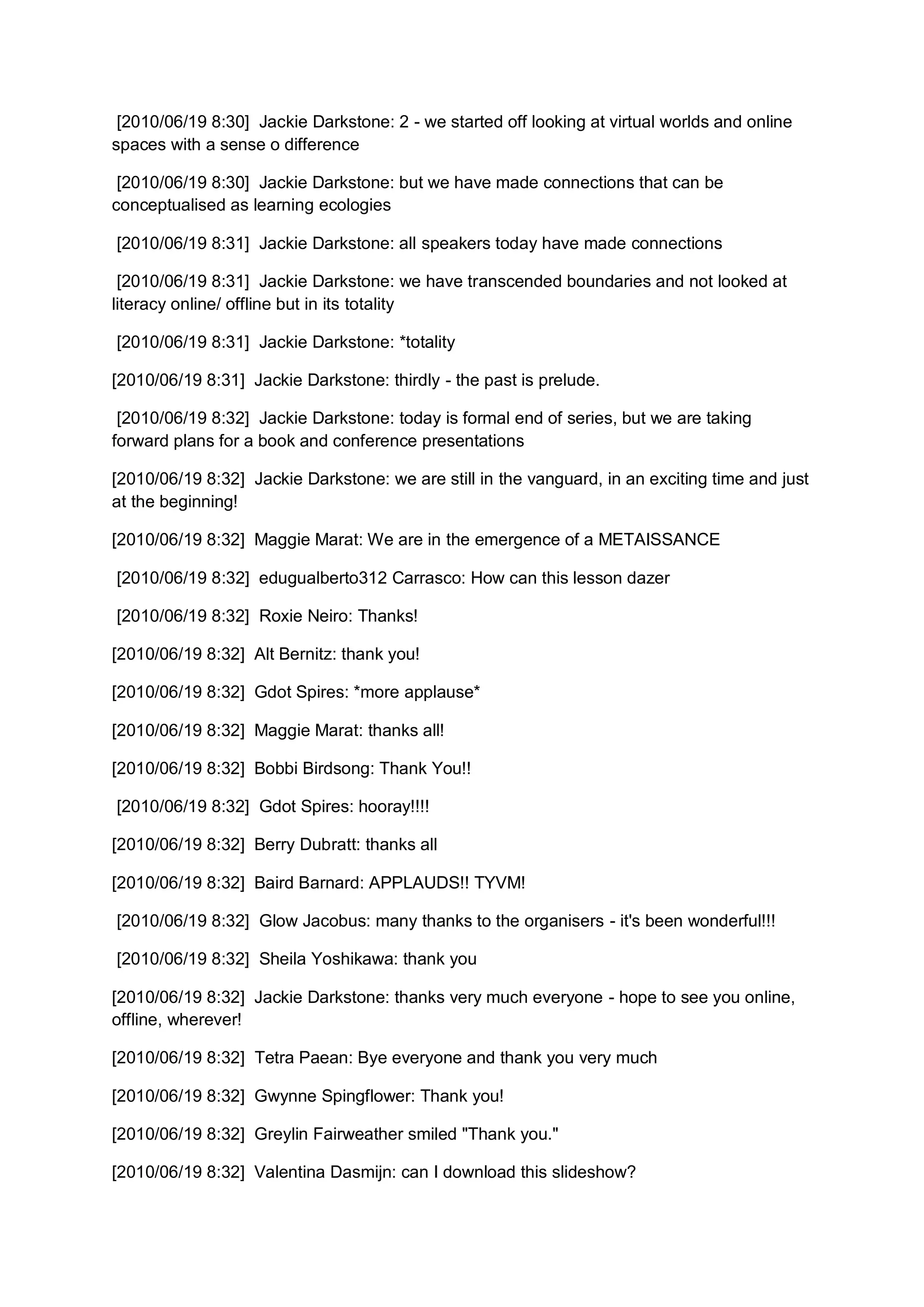 [2010/06/19 8:30] Jackie Darkstone: 2 - we started off looking at virtual worlds and online
spaces with a sense o difference

 [2010/06/19 8:30] Jackie Darkstone: but we have made connections that can be
conceptualised as learning ecologies

[2010/06/19 8:31] Jackie Darkstone: all speakers today have made connections

 [2010/06/19 8:31] Jackie Darkstone: we have transcended boundaries and not looked at
literacy online/ offline but in its totality

[2010/06/19 8:31] Jackie Darkstone: *totality

[2010/06/19 8:31] Jackie Darkstone: thirdly - the past is prelude.

 [2010/06/19 8:32] Jackie Darkstone: today is formal end of series, but we are taking
forward plans for a book and conference presentations

[2010/06/19 8:32] Jackie Darkstone: we are still in the vanguard, in an exciting time and just
at the beginning!

[2010/06/19 8:32] Maggie Marat: We are in the emergence of a METAISSANCE

[2010/06/19 8:32] edugualberto312 Carrasco: How can this lesson dazer

[2010/06/19 8:32] Roxie Neiro: Thanks!

[2010/06/19 8:32] Alt Bernitz: thank you!

[2010/06/19 8:32] Gdot Spires: *more applause*

[2010/06/19 8:32] Maggie Marat: thanks all!

[2010/06/19 8:32] Bobbi Birdsong: Thank You!!

[2010/06/19 8:32] Gdot Spires: hooray!!!!

[2010/06/19 8:32] Berry Dubratt: thanks all

[2010/06/19 8:32] Baird Barnard: APPLAUDS!! TYVM!

[2010/06/19 8:32] Glow Jacobus: many thanks to the organisers - it's been wonderful!!!

[2010/06/19 8:32] Sheila Yoshikawa: thank you

[2010/06/19 8:32] Jackie Darkstone: thanks very much everyone - hope to see you online,
offline, wherever!

[2010/06/19 8:32] Tetra Paean: Bye everyone and thank you very much

[2010/06/19 8:32] Gwynne Spingflower: Thank you!

[2010/06/19 8:32] Greylin Fairweather smiled "Thank you."

[2010/06/19 8:32] Valentina Dasmijn: can I download this slideshow?
 