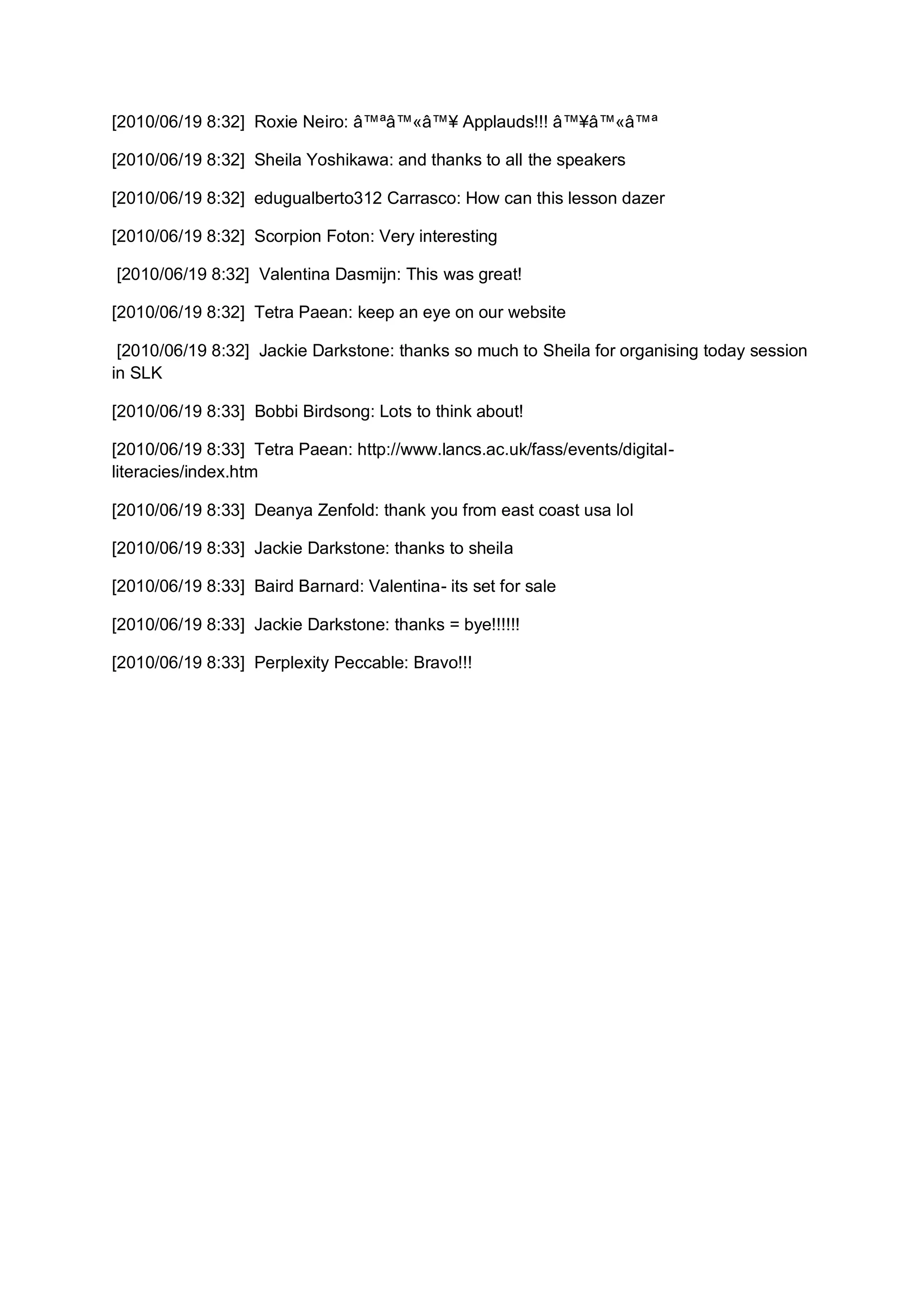 [2010/06/19 8:32] Roxie Neiro: â™ªâ™«â™¥ Applauds!!! â™¥â™«â™ª

[2010/06/19 8:32] Sheila Yoshikawa: and thanks to all the speakers

[2010/06/19 8:32] edugualberto312 Carrasco: How can this lesson dazer

[2010/06/19 8:32] Scorpion Foton: Very interesting

[2010/06/19 8:32] Valentina Dasmijn: This was great!

[2010/06/19 8:32] Tetra Paean: keep an eye on our website

 [2010/06/19 8:32] Jackie Darkstone: thanks so much to Sheila for organising today session
in SLK

[2010/06/19 8:33] Bobbi Birdsong: Lots to think about!

[2010/06/19 8:33] Tetra Paean: http://www.lancs.ac.uk/fass/events/digital-
literacies/index.htm

[2010/06/19 8:33] Deanya Zenfold: thank you from east coast usa lol

[2010/06/19 8:33] Jackie Darkstone: thanks to sheila

[2010/06/19 8:33] Baird Barnard: Valentina- its set for sale

[2010/06/19 8:33] Jackie Darkstone: thanks = bye!!!!!!

[2010/06/19 8:33] Perplexity Peccable: Bravo!!!
 