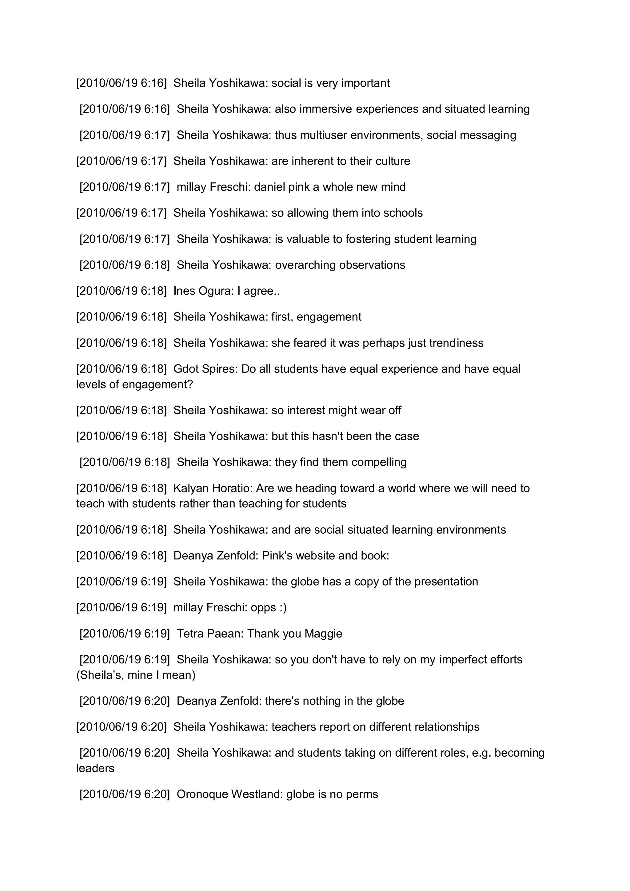 [2010/06/19 6:16] Sheila Yoshikawa: social is very important

[2010/06/19 6:16] Sheila Yoshikawa: also immersive experiences and situated learning

[2010/06/19 6:17] Sheila Yoshikawa: thus multiuser environments, social messaging

[2010/06/19 6:17] Sheila Yoshikawa: are inherent to their culture

[2010/06/19 6:17] millay Freschi: daniel pink a whole new mind

[2010/06/19 6:17] Sheila Yoshikawa: so allowing them into schools

[2010/06/19 6:17] Sheila Yoshikawa: is valuable to fostering student learning

[2010/06/19 6:18] Sheila Yoshikawa: overarching observations

[2010/06/19 6:18] Ines Ogura: I agree..

[2010/06/19 6:18] Sheila Yoshikawa: first, engagement

[2010/06/19 6:18] Sheila Yoshikawa: she feared it was perhaps just trendiness

[2010/06/19 6:18] Gdot Spires: Do all students have equal experience and have equal
levels of engagement?

[2010/06/19 6:18] Sheila Yoshikawa: so interest might wear off

[2010/06/19 6:18] Sheila Yoshikawa: but this hasn't been the case

[2010/06/19 6:18] Sheila Yoshikawa: they find them compelling

[2010/06/19 6:18] Kalyan Horatio: Are we heading toward a world where we will need to
teach with students rather than teaching for students

[2010/06/19 6:18] Sheila Yoshikawa: and are social situated learning environments

[2010/06/19 6:18] Deanya Zenfold: Pink's website and book:

[2010/06/19 6:19] Sheila Yoshikawa: the globe has a copy of the presentation

[2010/06/19 6:19] millay Freschi: opps :)

[2010/06/19 6:19] Tetra Paean: Thank you Maggie

 [2010/06/19 6:19] Sheila Yoshikawa: so you don't have to rely on my imperfect efforts
(Sheila’s, mine I mean)

[2010/06/19 6:20] Deanya Zenfold: there's nothing in the globe

[2010/06/19 6:20] Sheila Yoshikawa: teachers report on different relationships

 [2010/06/19 6:20] Sheila Yoshikawa: and students taking on different roles, e.g. becoming
leaders

[2010/06/19 6:20] Oronoque Westland: globe is no perms
 