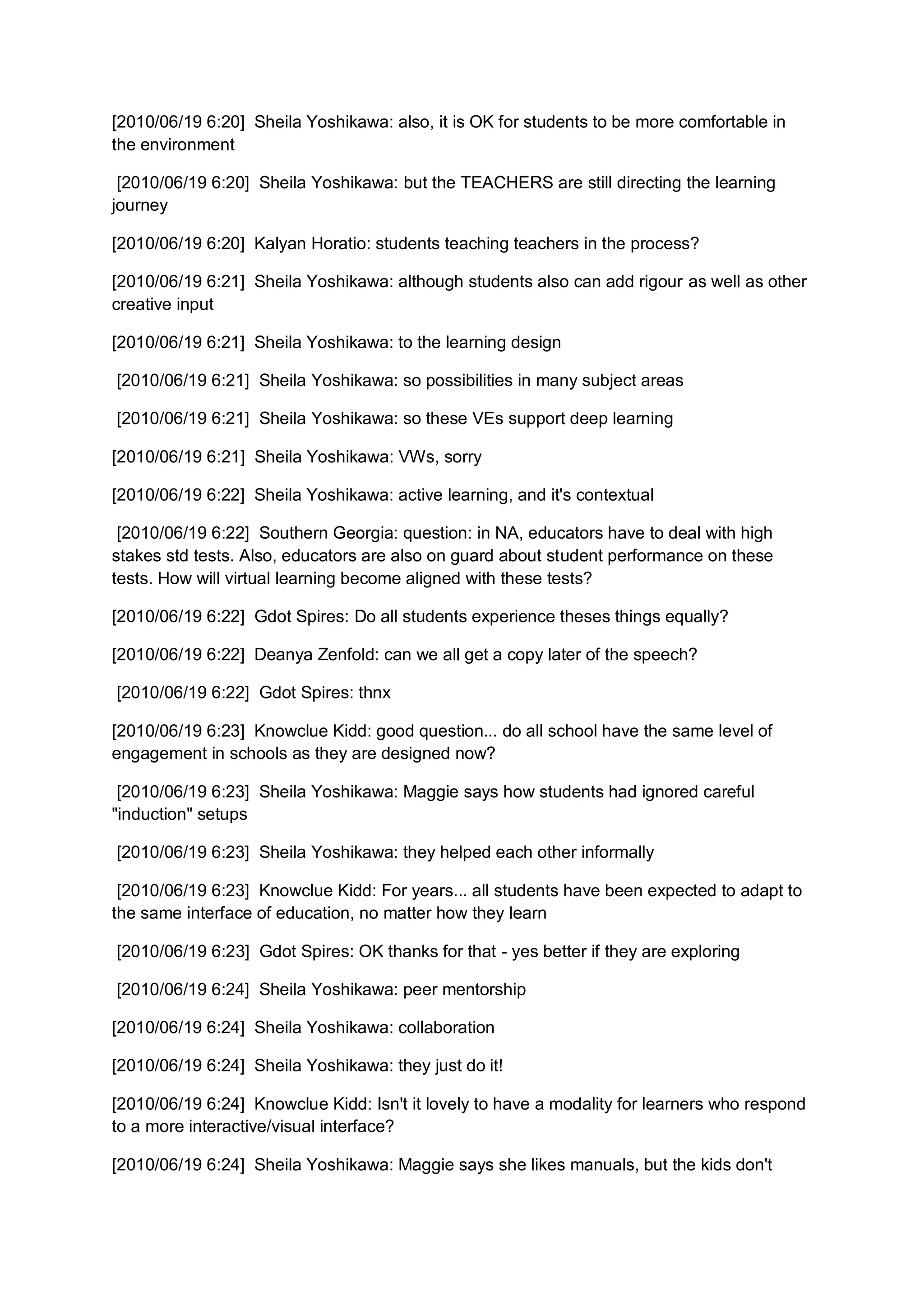 [2010/06/19 6:20] Sheila Yoshikawa: also, it is OK for students to be more comfortable in
the environment

 [2010/06/19 6:20] Sheila Yoshikawa: but the TEACHERS are still directing the learning
journey

[2010/06/19 6:20] Kalyan Horatio: students teaching teachers in the process?

[2010/06/19 6:21] Sheila Yoshikawa: although students also can add rigour as well as other
creative input

[2010/06/19 6:21] Sheila Yoshikawa: to the learning design

[2010/06/19 6:21] Sheila Yoshikawa: so possibilities in many subject areas

[2010/06/19 6:21] Sheila Yoshikawa: so these VEs support deep learning

[2010/06/19 6:21] Sheila Yoshikawa: VWs, sorry

[2010/06/19 6:22] Sheila Yoshikawa: active learning, and it's contextual

 [2010/06/19 6:22] Southern Georgia: question: in NA, educators have to deal with high
stakes std tests. Also, educators are also on guard about student performance on these
tests. How will virtual learning become aligned with these tests?

[2010/06/19 6:22] Gdot Spires: Do all students experience theses things equally?

[2010/06/19 6:22] Deanya Zenfold: can we all get a copy later of the speech?

[2010/06/19 6:22] Gdot Spires: thnx

[2010/06/19 6:23] Knowclue Kidd: good question... do all school have the same level of
engagement in schools as they are designed now?

 [2010/06/19 6:23] Sheila Yoshikawa: Maggie says how students had ignored careful
"induction" setups

[2010/06/19 6:23] Sheila Yoshikawa: they helped each other informally

 [2010/06/19 6:23] Knowclue Kidd: For years... all students have been expected to adapt to
the same interface of education, no matter how they learn

[2010/06/19 6:23] Gdot Spires: OK thanks for that - yes better if they are exploring

[2010/06/19 6:24] Sheila Yoshikawa: peer mentorship

[2010/06/19 6:24] Sheila Yoshikawa: collaboration

[2010/06/19 6:24] Sheila Yoshikawa: they just do it!

[2010/06/19 6:24] Knowclue Kidd: Isn't it lovely to have a modality for learners who respond
to a more interactive/visual interface?

[2010/06/19 6:24] Sheila Yoshikawa: Maggie says she likes manuals, but the kids don't
 