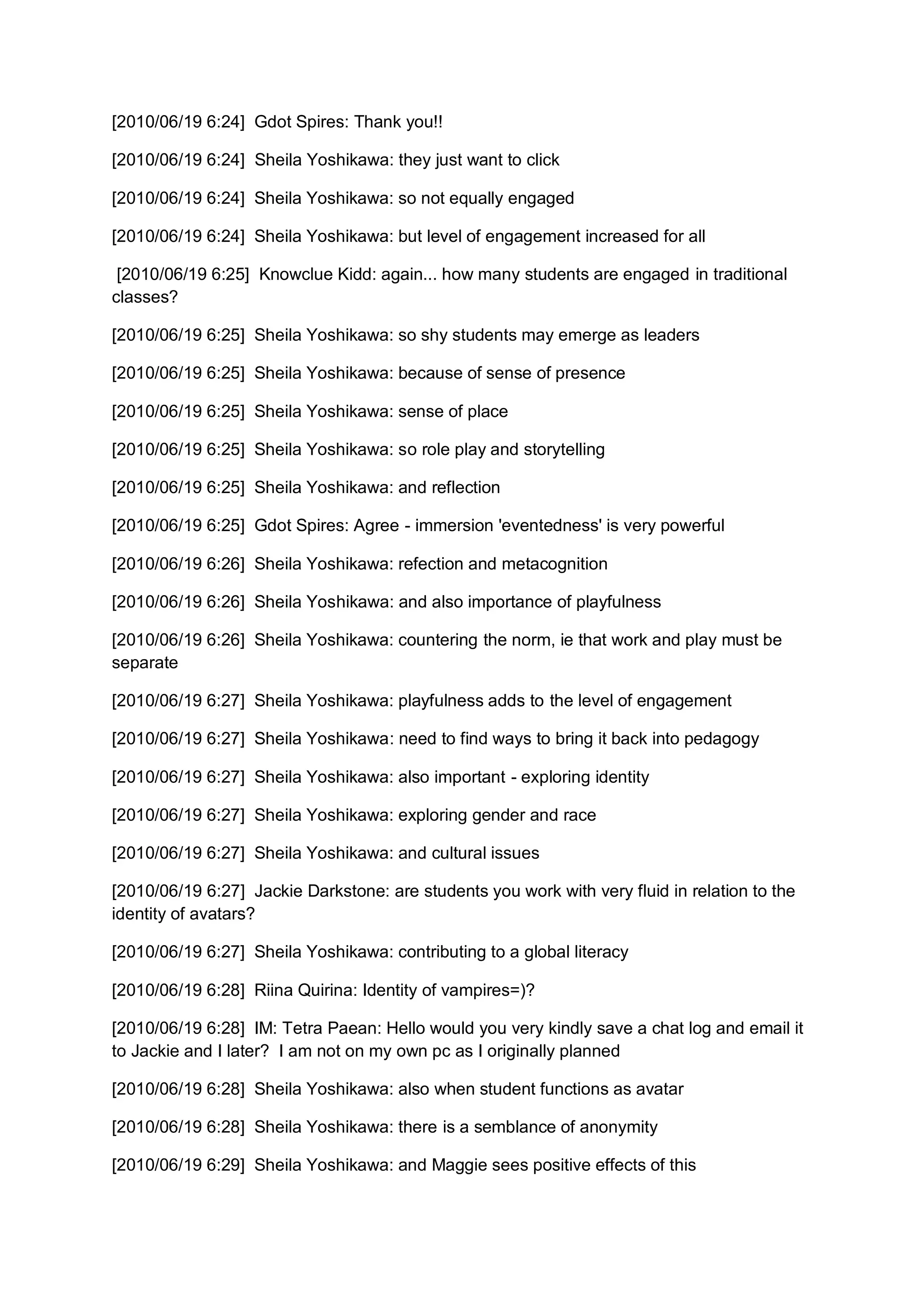 [2010/06/19 6:24] Gdot Spires: Thank you!!

[2010/06/19 6:24] Sheila Yoshikawa: they just want to click

[2010/06/19 6:24] Sheila Yoshikawa: so not equally engaged

[2010/06/19 6:24] Sheila Yoshikawa: but level of engagement increased for all

 [2010/06/19 6:25] Knowclue Kidd: again... how many students are engaged in traditional
classes?

[2010/06/19 6:25] Sheila Yoshikawa: so shy students may emerge as leaders

[2010/06/19 6:25] Sheila Yoshikawa: because of sense of presence

[2010/06/19 6:25] Sheila Yoshikawa: sense of place

[2010/06/19 6:25] Sheila Yoshikawa: so role play and storytelling

[2010/06/19 6:25] Sheila Yoshikawa: and reflection

[2010/06/19 6:25] Gdot Spires: Agree - immersion 'eventedness' is very powerful

[2010/06/19 6:26] Sheila Yoshikawa: refection and metacognition

[2010/06/19 6:26] Sheila Yoshikawa: and also importance of playfulness

[2010/06/19 6:26] Sheila Yoshikawa: countering the norm, ie that work and play must be
separate

[2010/06/19 6:27] Sheila Yoshikawa: playfulness adds to the level of engagement

[2010/06/19 6:27] Sheila Yoshikawa: need to find ways to bring it back into pedagogy

[2010/06/19 6:27] Sheila Yoshikawa: also important - exploring identity

[2010/06/19 6:27] Sheila Yoshikawa: exploring gender and race

[2010/06/19 6:27] Sheila Yoshikawa: and cultural issues

[2010/06/19 6:27] Jackie Darkstone: are students you work with very fluid in relation to the
identity of avatars?

[2010/06/19 6:27] Sheila Yoshikawa: contributing to a global literacy

[2010/06/19 6:28] Riina Quirina: Identity of vampires=)?

[2010/06/19 6:28] IM: Tetra Paean: Hello would you very kindly save a chat log and email it
to Jackie and I later? I am not on my own pc as I originally planned

[2010/06/19 6:28] Sheila Yoshikawa: also when student functions as avatar

[2010/06/19 6:28] Sheila Yoshikawa: there is a semblance of anonymity

[2010/06/19 6:29] Sheila Yoshikawa: and Maggie sees positive effects of this
 