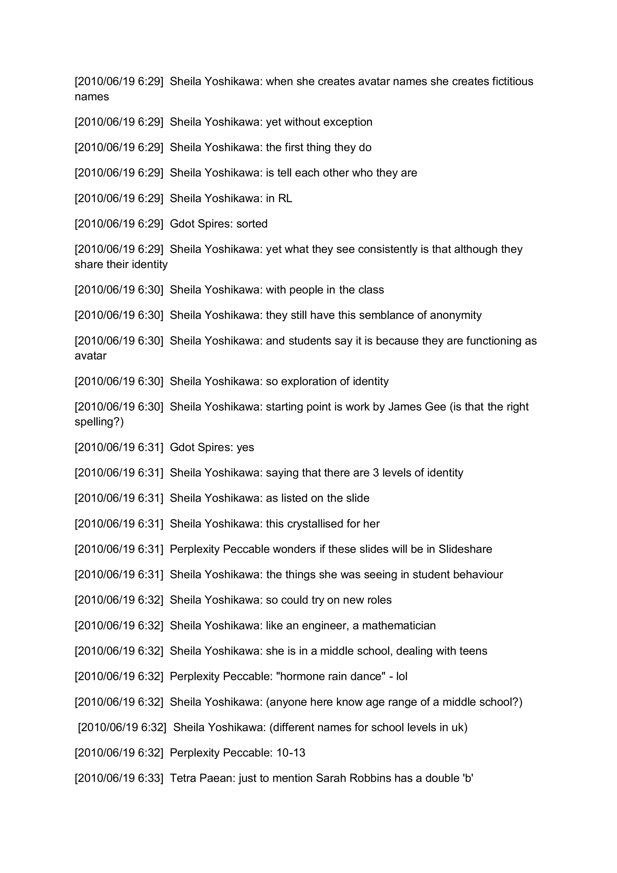[2010/06/19 6:29] Sheila Yoshikawa: when she creates avatar names she creates fictitious
names

[2010/06/19 6:29] Sheila Yoshikawa: yet without exception

[2010/06/19 6:29] Sheila Yoshikawa: the first thing they do

[2010/06/19 6:29] Sheila Yoshikawa: is tell each other who they are

[2010/06/19 6:29] Sheila Yoshikawa: in RL

[2010/06/19 6:29] Gdot Spires: sorted

[2010/06/19 6:29] Sheila Yoshikawa: yet what they see consistently is that although they
share their identity

[2010/06/19 6:30] Sheila Yoshikawa: with people in the class

[2010/06/19 6:30] Sheila Yoshikawa: they still have this semblance of anonymity

[2010/06/19 6:30] Sheila Yoshikawa: and students say it is because they are functioning as
avatar

[2010/06/19 6:30] Sheila Yoshikawa: so exploration of identity

[2010/06/19 6:30] Sheila Yoshikawa: starting point is work by James Gee (is that the right
spelling?)

[2010/06/19 6:31] Gdot Spires: yes

[2010/06/19 6:31] Sheila Yoshikawa: saying that there are 3 levels of identity

[2010/06/19 6:31] Sheila Yoshikawa: as listed on the slide

[2010/06/19 6:31] Sheila Yoshikawa: this crystallised for her

[2010/06/19 6:31] Perplexity Peccable wonders if these slides will be in Slideshare

[2010/06/19 6:31] Sheila Yoshikawa: the things she was seeing in student behaviour

[2010/06/19 6:32] Sheila Yoshikawa: so could try on new roles

[2010/06/19 6:32] Sheila Yoshikawa: like an engineer, a mathematician

[2010/06/19 6:32] Sheila Yoshikawa: she is in a middle school, dealing with teens

[2010/06/19 6:32] Perplexity Peccable: "hormone rain dance" - lol

[2010/06/19 6:32] Sheila Yoshikawa: (anyone here know age range of a middle school?)

[2010/06/19 6:32] Sheila Yoshikawa: (different names for school levels in uk)

[2010/06/19 6:32] Perplexity Peccable: 10-13

[2010/06/19 6:33] Tetra Paean: just to mention Sarah Robbins has a double 'b'
 