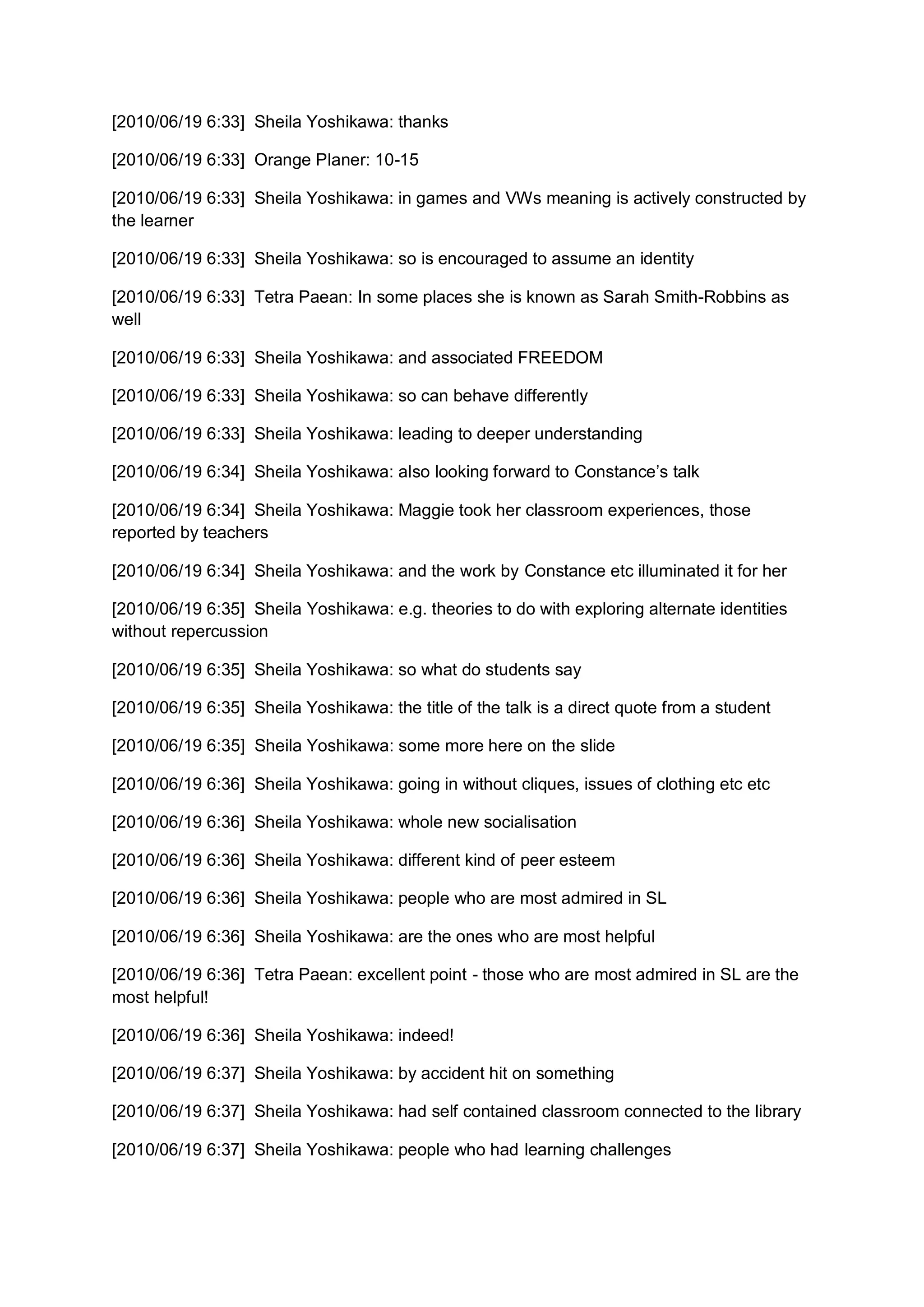 [2010/06/19 6:33] Sheila Yoshikawa: thanks

[2010/06/19 6:33] Orange Planer: 10-15

[2010/06/19 6:33] Sheila Yoshikawa: in games and VWs meaning is actively constructed by
the learner

[2010/06/19 6:33] Sheila Yoshikawa: so is encouraged to assume an identity

[2010/06/19 6:33] Tetra Paean: In some places she is known as Sarah Smith-Robbins as
well

[2010/06/19 6:33] Sheila Yoshikawa: and associated FREEDOM

[2010/06/19 6:33] Sheila Yoshikawa: so can behave differently

[2010/06/19 6:33] Sheila Yoshikawa: leading to deeper understanding

[2010/06/19 6:34] Sheila Yoshikawa: also looking forward to Constance’s talk

[2010/06/19 6:34] Sheila Yoshikawa: Maggie took her classroom experiences, those
reported by teachers

[2010/06/19 6:34] Sheila Yoshikawa: and the work by Constance etc illuminated it for her

[2010/06/19 6:35] Sheila Yoshikawa: e.g. theories to do with exploring alternate identities
without repercussion

[2010/06/19 6:35] Sheila Yoshikawa: so what do students say

[2010/06/19 6:35] Sheila Yoshikawa: the title of the talk is a direct quote from a student

[2010/06/19 6:35] Sheila Yoshikawa: some more here on the slide

[2010/06/19 6:36] Sheila Yoshikawa: going in without cliques, issues of clothing etc etc

[2010/06/19 6:36] Sheila Yoshikawa: whole new socialisation

[2010/06/19 6:36] Sheila Yoshikawa: different kind of peer esteem

[2010/06/19 6:36] Sheila Yoshikawa: people who are most admired in SL

[2010/06/19 6:36] Sheila Yoshikawa: are the ones who are most helpful

[2010/06/19 6:36] Tetra Paean: excellent point - those who are most admired in SL are the
most helpful!

[2010/06/19 6:36] Sheila Yoshikawa: indeed!

[2010/06/19 6:37] Sheila Yoshikawa: by accident hit on something

[2010/06/19 6:37] Sheila Yoshikawa: had self contained classroom connected to the library

[2010/06/19 6:37] Sheila Yoshikawa: people who had learning challenges
 