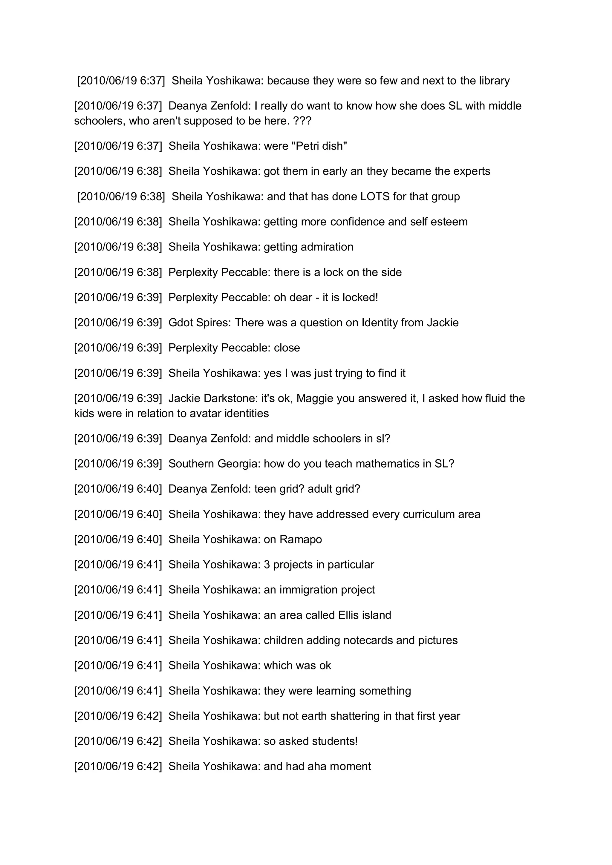 [2010/06/19 6:37] Sheila Yoshikawa: because they were so few and next to the library

[2010/06/19 6:37] Deanya Zenfold: I really do want to know how she does SL with middle
schoolers, who aren't supposed to be here. ???

[2010/06/19 6:37] Sheila Yoshikawa: were "Petri dish"

[2010/06/19 6:38] Sheila Yoshikawa: got them in early an they became the experts

[2010/06/19 6:38] Sheila Yoshikawa: and that has done LOTS for that group

[2010/06/19 6:38] Sheila Yoshikawa: getting more confidence and self esteem

[2010/06/19 6:38] Sheila Yoshikawa: getting admiration

[2010/06/19 6:38] Perplexity Peccable: there is a lock on the side

[2010/06/19 6:39] Perplexity Peccable: oh dear - it is locked!

[2010/06/19 6:39] Gdot Spires: There was a question on Identity from Jackie

[2010/06/19 6:39] Perplexity Peccable: close

[2010/06/19 6:39] Sheila Yoshikawa: yes I was just trying to find it

[2010/06/19 6:39] Jackie Darkstone: it's ok, Maggie you answered it, I asked how fluid the
kids were in relation to avatar identities

[2010/06/19 6:39] Deanya Zenfold: and middle schoolers in sl?

[2010/06/19 6:39] Southern Georgia: how do you teach mathematics in SL?

[2010/06/19 6:40] Deanya Zenfold: teen grid? adult grid?

[2010/06/19 6:40] Sheila Yoshikawa: they have addressed every curriculum area

[2010/06/19 6:40] Sheila Yoshikawa: on Ramapo

[2010/06/19 6:41] Sheila Yoshikawa: 3 projects in particular

[2010/06/19 6:41] Sheila Yoshikawa: an immigration project

[2010/06/19 6:41] Sheila Yoshikawa: an area called Ellis island

[2010/06/19 6:41] Sheila Yoshikawa: children adding notecards and pictures

[2010/06/19 6:41] Sheila Yoshikawa: which was ok

[2010/06/19 6:41] Sheila Yoshikawa: they were learning something

[2010/06/19 6:42] Sheila Yoshikawa: but not earth shattering in that first year

[2010/06/19 6:42] Sheila Yoshikawa: so asked students!

[2010/06/19 6:42] Sheila Yoshikawa: and had aha moment
 