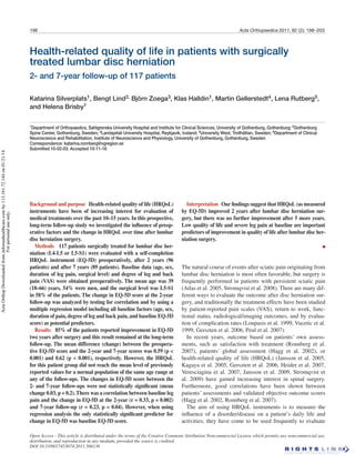 198 Acta Orthopaedica 2011; 82 (2): 198–203
Health-related quality of life in patients with surgically
treated lumbar disc herniation
2- and 7-year follow-up of 117 patients
Katarina Silverplats1, Bengt Lind2, Björn Zoega3, Klas Halldin1, Martin Gellerstedt4, Lena Rutberg5,
and Helena Brisby1
1Department of Orthopaedics, Sahlgrenska University Hospital and Institute for Clinical Sciences, University of Gothenburg, Gothenburg; 2Gothenburg
Spine Center, Gothenburg, Sweden; 3Landspitali University Hospital, Reykjavik, Iceland; 4University West, Trollhättan, Sweden; 5Department of Clinical
Neuroscience and Rehabilitation, Institute of Neuroscience and Physiology, University of Gothenburg, Gothenburg, Sweden
Correspondence: katarina.ronnberg@vgregion.se
Submitted 10-02-03. Accepted 10-11-16
Open Access - This article is distributed under the terms of the Creative Commons Attribution Noncommercial License which permits any noncommercial use,
distribution, and reproduction in any medium, provided the source is credited.
DOI 10.3109/17453674.2011.566136
Background and purpose Health-related quality of life (HRQoL)
instruments have been of increasing interest for evaluation of
medical treatments over the past 10–15 years. In this prospective,
long-term follow-up study we investigated the influence of preop-
erative factors and the change in HRQoL over time after lumbar
disc herniation surgery.
Methods 117 patients surgically treated for lumbar disc her-
niation (L4-L5 or L5-S1) were evaluated with a self-completion
HRQoL instrument (EQ-5D) preoperatively, after 2 years (96
patients) and after 7 years (89 patients). Baseline data (age, sex,
duration of leg pain, surgical level) and degree of leg and back
pain (VAS) were obtained preoperatively. The mean age was 39
(18–66) years, 54% were men, and the surgical level was L5-S1
in 58% of the patients. The change in EQ-5D score at the 2-year
follow-up was analyzed by testing for correlation and by using a
multiple regression model including all baseline factors (age, sex,
duration of pain, degree of leg and back pain, and baseline EQ-5D
score) as potential predictors.
Results 85% of the patients reported improvement in EQ-5D
two years after surgery and this result remained at the long-term
follow-up. The mean difference (change) between the preopera-
tive EQ-5D score and the 2-year and 7-year scores was 0.59 (p <
0.001) and 0.62 (p < 0.001), respectively. However, the HRQoL
for this patient group did not reach the mean level of previously
reported values for a normal population of the same age range at
any of the follow-ups. The changes in EQ-5D score between the
2- and 7-year follow-ups were not statistically significant (mean
change 0.03, p = 0.2). There was a correlation between baseline leg
pain and the change in EQ-5D at the 2-year (r = 0.33, p = 0.002)
and 7-year follow-up (r = 0.23, p = 0.04). However, when using
regression analysis the only statistically significant predictor for
change in EQ-5D was baseline EQ-5D score.
Interpretation Our findings suggest that HRQoL (as measured
by EQ-5D) improved 2 years after lumbar disc herniation sur-
gery, but there was no further improvement after 5 more years.
Low quality of life and severe leg pain at baseline are important
predictors of improvement in quality of life after lumbar disc her-
niation surgery.

The natural course of events after sciatic pain originating from
lumbar disc herniation is most often favorable, but surgery is
frequently performed in patients with persistent sciatic pain
(Atlas et al. 2005, Stromqvist et al. 2008). There are many dif-
ferent ways to evaluate the outcome after disc herniation sur-
gery, and traditionally the treatment effects have been studied
by patient-reported pain scales (VAS), return to work, func-
tional status, radiological/imaging outcomes, and by evalua-
tion of complication rates (Loupasis et al. 1999, Vucetic et al.
1999, Gerszten et al. 2006, Peul et al. 2007).
In recent years, outcome based on patients’ own assess-
ments, such as satisfaction with treatment (Ronnberg et al.
2007), patients’ global assessment (Hagg et al. 2002), or
health-related quality of life (HRQoL) (Jansson et al. 2005,
Kagaya et al. 2005, Gerszten et al. 2006, Heider et al. 2007,
Veresciagina et al. 2007, Jansson et al. 2009, Stromqvist et
al. 2009) have gained increasing interest in spinal surgery.
Furthermore, good correlations have been shown between
patients’ assessments and validated objective outcome scores
(Hagg et al. 2002, Ronnberg et al. 2007).
The aim of using HRQoL instruments is to measure the
influence of a disorder/disease on a patient’s daily life and
activities; they have come to be used frequently to evaluate
ActaOrthopDownloadedfrominformahealthcare.comby113.161.72.144on01/21/14
Forpersonaluseonly.
 