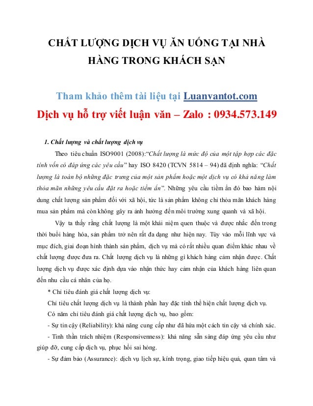 CHẤT LƯỢNG DỊCH VỤ ĂN UỐNG TẠI NHÀ
HÀNG TRONG KHÁCH SẠN
Tham khảo thêm tài liệu tại Luanvantot.com
Dịch vụ hỗ trợ viết luận văn – Zalo : 0934.573.149
1. Chất lượng và chất lượng dịch vụ
Theo tiêu chuẩn ISO9001 (2008):“Chất lượng là mức độ của một tập hợp các đặc
tính vốn có đáp ứng các yêu cầu” hay ISO 8420 (TCVN 5814 – 94) đã định nghĩa: “Chất
lượng là toàn bộ những đặc trưng của một sản phẩm hoặc một dịch vụ có khả năng làm
thỏa mãn những yêu cầu đặt ra hoặc tiềm ẩn”. Những yêu cầu tiềm ẩn đó bao hàm nội
dung chất lượng sản phẩm đối với xã hội, tức là sản phẩm không chỉ thỏa mãn khách hàng
mua sản phẩm mà còn không gây ra ảnh hưởng đến môi trường xung quanh và xã hội.
Vậy ta thấy rằng chất lượng là một khái niệm quen thuộc và được nhắc đến trong
thời buổi hàng hóa, sản phẩm trở nên rất đa dạng như hiện nay. Tùy vào mỗi lĩnh vực và
mục đích, giai đoạn hình thành sản phẩm, dịch vụ mà có rất nhiều quan điểm khác nhau về
chất lượng được đưa ra. Chất lượng dịch vụ là những gì khách hàng cảm nhận được. Chất
lượng dịch vụ được xác định dựa vào nhận thức hay cảm nhận của khách hàng liên quan
đến nhu cầu cá nhân của họ.
* Chỉ tiêu đánh giá chất lượng dịch vụ:
Chỉ tiêu chất lượng dịch vụ là thành phần hay đặc tính thể hiện chất lượng dịch vụ.
Có năm chỉ tiêu đánh giá chất lượng dịch vụ, bao gồm:
- Sự tin cậy (Reliability): khả năng cung cấp như đã hứa một cách tin cậy và chính xác.
- Tinh thần trách nhiệm (Responsivenness): khả năng sẵn sàng đáp ứng yêu cầu như
giúp đỡ, cung cấp dịch vụ, phục hồi sai hỏng.
- Sự đảm bảo (Assurance): dịch vụ lịch sự, kính trọng, giao tiếp hiệu quả, quan tâm và
 