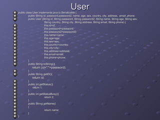 User public class User implements java.io.Serializable { public String id, password,password2, name, age, sex, country, city, address,  email ,phone; public User (String id, String password, String password2, String name, String age, String sex,  String country, String city, String address, String email, String phone) { this.id=id; this.password=password; this.password2=password2; this.name=name; this.age=age; this.sex=sex; this.country=country; this.city=city; this.address=address; this.email=email; this.phone=phone; } public String toString(){ return (id+&quot;:&quot;+password); } public String getID(){ return id; } public int getStatus(){   return 1; } public int getStatusBusy(){ return 2; } public String getName() { return name; } } 