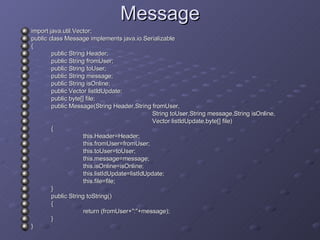 Message import java.util.Vector; public class Message implements java.io.Serializable { public String Header; public String fromUser; public String toUser; public String message; public String isOnline; public Vector listIdUpdate; public byte[] file; public Message(String Header,String fromUser,   String toUser,String message,String isOnline,   Vector listIdUpdate,byte[] file) { this.Header=Header; this.fromUser=fromUser; this.toUser=toUser; this.message=message; this.isOnline=isOnline; this.listIdUpdate=listIdUpdate; this.file=file; } public String toString() { return (fromUser+&quot;:&quot;+message); } } 