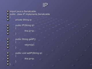 IP import java.io.Serializable; public  class IP implements Serializable { private String ip; public IP(String ip) { this.ip=ip; } public String getIP() { return(ip); } public void setIP(String ip) { this.ip=ip; } } 