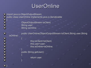 UserOnline import java.io.ObjectOutputStream; public class UserOnline implements java.io.Serializable { ObjectOutputStream toClient; String user; String isOnline; public UserOnline(ObjectOutputStream toClient,String user,String  isOnline) { this.toClient=toClient; this.user=user; this.isOnline=isOnline; } public String getUser() { return user; } } 