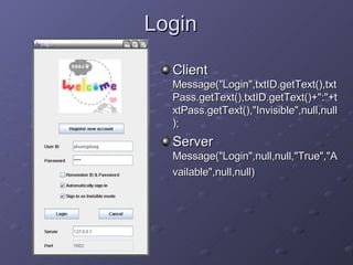 Login Client  Message(&quot;Login&quot;,txtID.getText(),txtPass.getText(),txtID.getText()+&quot;:&quot;+txtPass.getText(),&quot;Invisible&quot;,null,null); Server  Message(&quot;Login&quot;,null,null,&quot;True&quot;,&quot;Available&quot;,null,null) 
