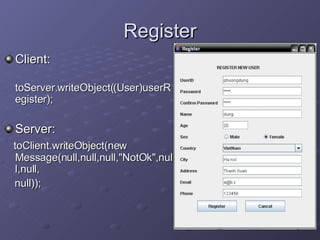 Register Client:  toServer.writeObject((User)userRegister); Server:  toClient.writeObject(new Message(null,null,null,&quot;NotOk&quot;,null,null, null)); 