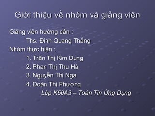 Giới thiệu về nhóm và giảng viên Giảng viên hướng dẫn : Ths. Đinh Quang Thắng Nhóm thực hiện : 1. Trần Thị Kim Dung  2. Phan Thị Thu Hà 3. Nguyễn Thị Nga 4. Đoàn Thị Phương  Lớp K50A3 – Toán Tin Ứng Dụng 