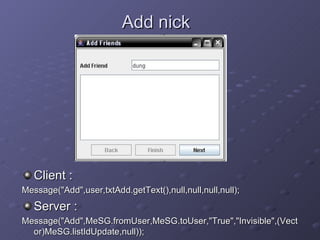 Add nick Client : Message(&quot;Add&quot;,user,txtAdd.getText(),null,null,null,null); Server : Message(&quot;Add&quot;,MeSG.fromUser,MeSG.toUser,&quot;True&quot;,&quot;Invisible&quot;,(Vector)MeSG.listIdUpdate,null)); 