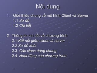 Nội dung Giới thiệu chung về mô hình Client và Server 1.1  Sơ đồ 1.2  Chi tiết 2.  Thông tin chi tiết về chương trình 2.1  Kết nối giữa client và server 2.2 Sơ đồ khối 2.3  Các class dùng chung 2.4  Hoạt động của chương trình 