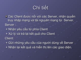 Chi tiết Các Client được nối với các Server, nhận quyền truy nhập mạng và tài nguyên mạng từ  Server.  Server : + Nhận yêu cầu từ phía Client + Xử lý và trả lại kết quả cho Client Client: + Gửi những yêu cầu của người dùng về Server + Nhận lại kết quả và hiển thị lên các giao diện. 