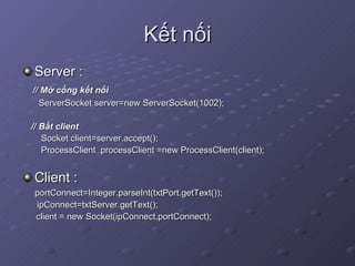 Kết nối Server : // Mở cổng kết nối ServerSocket server=new ServerSocket(1002); // Bắt client Socket client=server.accept(); ProcessClient  processClient =new ProcessClient(client); Client : portConnect=Integer.parseInt(txtPort.getText());   ipConnect=txtServer.getText(); client = new Socket(ipConnect,portConnect); 