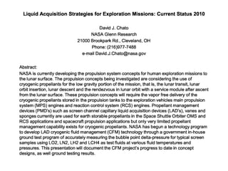 Liquid Acquisition Strategies for Exploration Missions: Current Status 2010 
David J. Chato 
NASA Glenn Research 
21000 Brookpark Rd., Cleveland, OH 
Phone: (216)977-7488 
e-mail David.J.Chato@nasa.gov 
Abstract: 
NASA is currently developing the propulsion system concepts for human exploration missions to 
the lunar surface. The propulsion concepts being investigated are considering the use of 
cryogenic propellants for the low gravity portion of the mission, that is, the lunar transit, lunar 
orbit insertion, lunar descent and the rendezvous in lunar orbit with a service module after ascent 
from the lunar surface. These propulsion concepts will require the vapor free delivery of the 
cryogenic propellants stored in the propulsion tanks to the exploration vehicles main propulsion 
system (MPS) engines and reaction control system (RCS) engines. Propellant management 
devices (PMD’s) such as screen channel capillary liquid acquisition devices (LAD’s), vanes and 
sponges currently are used for earth storable propellants in the Space Shuttle Orbiter OMS and 
RCS applications and spacecraft propulsion applications but only very limited propellant 
management capability exists for cryogenic propellants. NASA has begun a technology program 
to develop LAD cryogenic fluid management (CFM) technology through a government in-house 
ground test program of accurately measuring the bubble point delta-pressure for typical screen 
samples using LO2, LN2, LH2 and LCH4 as test fluids at various fluid temperatures and 
pressures. This presentation will document the CFM project’s progress to date in concept 
designs, as well ground testing results. 
 