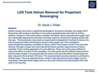 National Aeronautics and Space Administration 
LOX Tank Helium Removal for Propellant 
Scavenging 
Dr. David J. Chato 
Abstract: 
System studies have shown a significant advantage to reusing the hydrogen and oxygen left in 
these tanks after landing on the Moon in fuel cells to generate power and water for surface 
systems. However in the current lander concepts, the helium used to pressurize the oxygen tank 
can substantially degrade fuel cell power and water output by covering the reacting surface with 
inert gas. This presentation documents an experimental investigation of methods to remove the 
helium pressurant while minimizing the amount of the oxygen lost. This investigation 
demonstrated that significant quantities of Helium (>90% mole fraction) remain in the tank after 
draining. Although a single vent cycle reduced the helium quantity, large amounts of helium 
remained. Cyclic venting appeared to be more effective. Three vent cycles were sufficient to 
reduce the helium to small (<0.2%) quantities. Two vent cycles may be sufficient since once the 
tank has been brought up to pressure after the second vent cycle the helium concentration has 
been reduced to the less than 0.2% level. The re-pressurization process seemed to contribute to 
diluting helium. This is as expected since in order to raise the pressure liquid oxygen must be 
evaporated. Estimated liquid oxygen loss is on the order of 82 pounds (assuming the third vent 
cycle is not required). 
www.nasa.gov 1 
 