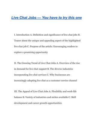 Live Chat Jobs — You have to try this one
I. Introduction A. Definition and significance of live chat jobs B.
Teaser about the unique and appealing aspect of the highlighted
live chat job C. Purpose of the article: Encouraging readers to
explore a promising opportunity
II. The Growing Trend of Live Chat Jobs A. Overview of the rise
in demand for live chat support B. The diverse industries
incorporating live chat services C. Why businesses are
increasingly adopting live chat as a customer service channel
III. The Appeal of Live Chat Jobs A. Flexibility and work-life
balance B. Variety of industries and niches available C. Skill
development and career growth opportunities
 