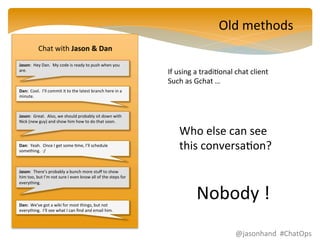 Jason: 
Hey 
Dan. 
My 
code 
is 
ready 
to 
push 
when 
you 
are. 
Dan: 
Cool. 
I’ll 
commit 
it 
to 
the 
latest 
branch 
here 
in 
a 
minute. 
Jason: 
Great. 
Also, 
we 
should 
probably 
sit 
down 
with 
Nick 
(new 
guy) 
and 
show 
him 
how 
to 
do 
that 
soon. 
Dan: 
Yeah. 
Once 
I 
get 
some 
Fme, 
I’ll 
schedule 
something. 
:/ 
Jason: 
There’s 
probably 
a 
bunch 
more 
stuff 
to 
show 
him 
too, 
but 
I’m 
not 
sure 
I 
even 
know 
all 
of 
the 
steps 
for 
everything. 
Dan: 
We’ve 
got 
a 
wiki 
for 
most 
things, 
but 
not 
everything. 
I’ll 
see 
what 
I 
can 
find 
and 
email 
him. 
Old 
methods 
Chat 
with 
Jason 
& 
Dan 
If 
using 
a 
tradiFonal 
chat 
client 
Such 
as 
Gchat 
… 
Who 
else 
can 
see 
this 
conversaFon? 
Nobody 
! 
@jasonhand 
#ChatOps 
 
