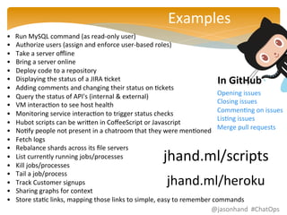 Examples 
• 
Run 
MySQL 
command 
(as 
read-­‐only 
user) 
• Authorize 
users 
(assign 
and 
enforce 
user-­‐based 
roles) 
• Take 
a 
server 
offline 
• Bring 
a 
server 
online 
• Deploy 
code 
to 
a 
repository 
• Displaying 
the 
status 
of 
a 
JIRA 
Fcket 
• Adding 
comments 
and 
changing 
their 
status 
on 
Fckets 
• Query 
the 
status 
of 
API's 
(internal 
& 
external) 
• VM 
interacFon 
to 
see 
host 
health 
• Monitoring 
service 
interacFon 
to 
trigger 
status 
checks 
• Hubot 
scripts 
can 
be 
wrinen 
in 
CoffeeScript 
or 
Javascript 
• NoFfy 
people 
not 
present 
in 
a 
chatroom 
that 
they 
were 
menFoned 
• Fetch 
logs 
• Rebalance 
shards 
across 
its 
file 
servers 
• List 
currently 
running 
jobs/processes 
• Kill 
jobs/processes 
• Tail 
a 
job/process 
• Track 
Customer 
signups 
• Sharing 
graphs 
for 
context 
• Store 
staFc 
links, 
mapping 
those 
links 
to 
simple, 
easy 
to 
remember 
commands 
In 
GitHub 
Opening 
issues 
Closing 
issues 
CommenFng 
on 
issues 
LisFng 
issues 
Merge 
pull 
requests 
jhand.ml/scripts 
jhand.ml/heroku 
@jasonhand 
#ChatOps 
 