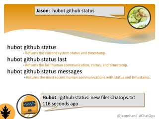 Jason: 
hubot 
github 
status 
hubot 
github 
status 
-­‐ 
Returns 
the 
current 
system 
status 
and 
Fmestamp. 
hubot 
github 
status 
last 
-­‐ 
Returns 
the 
last 
human 
communicaFon, 
status, 
and 
Fmestamp. 
hubot 
github 
status 
messages 
-­‐ 
Returns 
the 
most 
recent 
human 
communicaFons 
with 
status 
and 
Fmestamp. 
Hubot: 
github 
status: 
new 
file: 
Chatops.txt 
116 
seconds 
ago 
@jasonhand 
#ChatOps 
 