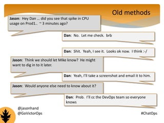 Jason: Hey Dan … did you see that spike in CPU 
usage on Prod1.. ~ 3 minutes ago? 
Dan: No. Let me check. brb 
Old methods 
Dan: Shit. Yeah, I see it. Looks ok now. I think :-/ 
Jason: Think we should let Mike know? He might 
want to dig in to it later. 
Dan: Yeah, I’ll take a screenshot and email it to him. 
Jason: Would anyone else need to know about it? 
Dan: Prob. I’ll cc the DevOps team so everyone 
knows 
@jasonhand 
@GoVictorOps #ChatOps 
 