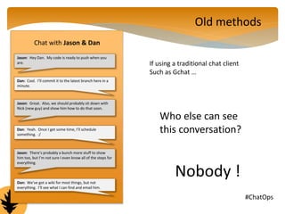 Chat with Jason & Dan 
Jason: Hey Dan. My code is ready to push when you 
are. 
Dan: Cool. I’ll commit it to the latest branch here in a 
minute. 
Jason: Great. Also, we should probably sit down with 
Nick (new guy) and show him how to do that soon. 
Dan: Yeah. Once I get some time, I’ll schedule 
something. :/ 
Jason: There’s probably a bunch more stuff to show 
him too, but I’m not sure I even know all of the steps for 
everything. 
Dan: We’ve got a wiki for most things, but not 
everything. I’ll see what I can find and email him. 
Old methods 
If using a traditional chat client 
Such as Gchat … 
Who else can see 
this conversation? 
Nobody ! 
@GoVictorOps #ChatOps 
 