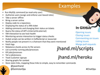 Examples 
• Run MySQL command (as read-only user) 
• Authorize users (assign and enforce user-based roles) 
• Take a server offline 
• Bring a server online 
• Deploy code to a repository 
• Displaying the status of a JIRA ticket 
• Adding comments and changing their status on tickets 
• Query the status of API's (internal & external) 
• VM interaction to see host health 
• Monitoring service interaction to trigger status checks 
• Hubot scripts can be written in CoffeeScript or Javascript 
• Notify people not present in a chatroom that they were mentioned 
• Fetch logs 
• Rebalance shards across its file servers 
• List currently running jobs/processes 
• Kill jobs/processes 
• Tail a job/process 
• Track Customer signups 
• Sharing graphs for context 
• Store static links, mapping those links to simple, easy to remember commands 
In GitHub 
Opening issues 
Closing issues 
Commenting on issues 
Listing issues 
Merge pull requests 
jhand.ml/scripts 
jhand.ml/heroku 
@jasonhand 
@GoVictorOps #ChatOps 
 