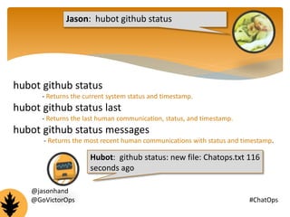 Jason: hubot github status 
hubot github status 
- Returns the current system status and timestamp. 
hubot github status last 
- Returns the last human communication, status, and timestamp. 
hubot github status messages 
- Returns the most recent human communications with status and timestamp. 
Hubot: github status: new file: Chatops.txt 116 
seconds ago 
@jasonhand 
@GoVictorOps #ChatOps 
 