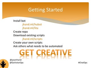 Getting Started 
Install bot 
jhand.ml/hubot 
jhand.ml/lita 
Create repo 
Download existing scripts 
jhand.ml/scripts 
Create your own scripts 
Ask others what needs to be automated 
@jasonhand 
@GoVictorOps #ChatOps 
 