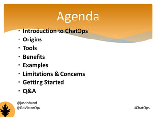 Agenda 
• Introduction to ChatOps 
• Origins 
• Tools 
• Benefits 
• Examples 
• Limitations & Concerns 
• Getting Started 
• Q&A 
@jasonhand 
@GoVictorOps #ChatOps 
 