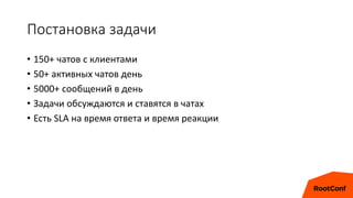 Постановка задачи
• 150+ чатов с клиентами
• 50+ активных чатов день
• 5000+ сообщений в день
• Задачи обсуждаются и ставятся в чатах
• Есть SLA на время ответа и время реакции
 