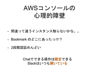 AWSコンソールの
心理的障壁
• 間違って違うインスタンス触らないかな。。
• Bookmark のどこにあったっけ？
• 2段階認証めんどい
Chatでできる操作は限定できる
Slackはいつも開いている
 