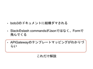 • boto3のドキュメントに結構ダマされる
• Slackのslash commandsがJsonではなく、Formで
飛んでくる
• APIGatewayのテンプレートマッピングがわかりづ
らい
これだけ解説
 