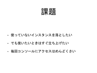 課題
• 使っていないインスタンスを落としたい
• でも使いたいときはすぐ立ち上げたい
• 毎回コンソールにアクセスはめんどくさい
 