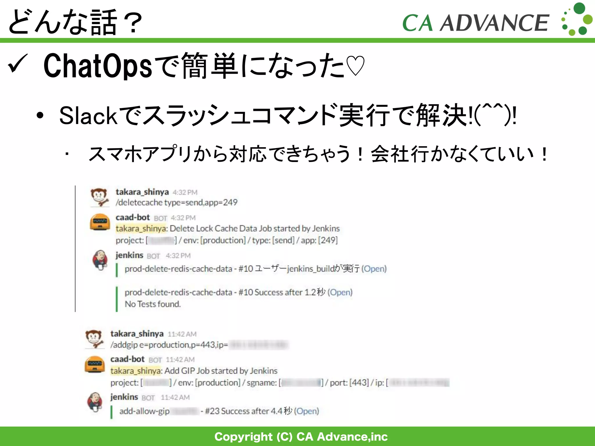 Copyright (C) CA Advance,inc
どんな話？	
ü  ChatOpsで簡単になった♡
•  Slackでスラッシュコマンド実行で解決!(^^)!	
•  スマホアプリから対応できちゃう！会社行かなくていい！	
 