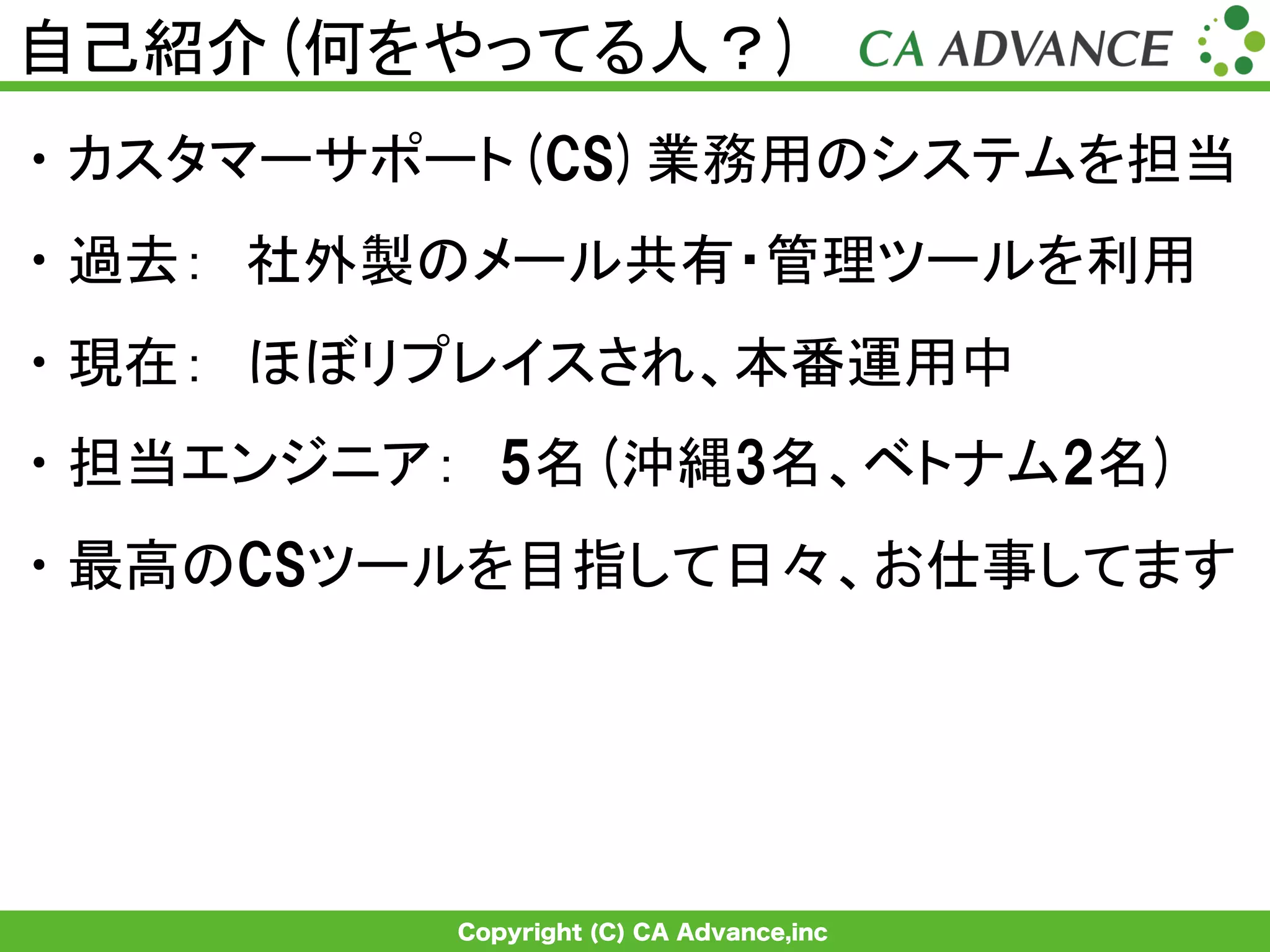 Copyright (C) CA Advance,inc
自己紹介(何をやってる人？)	
• カスタマーサポート(CS)業務用のシステムを担当
• 過去：　社外製のメール共有・管理ツールを利用
• 現在：　ほぼリプレイスされ、本番運用中
• 担当エンジニア：　5名(沖縄3名、ベトナム2名)
• 最高のCSツールを目指して日々、お仕事してます
 