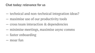 Chat today: relevance for us
— technical and non-technical integration ideas?
— maximise use of our productivity tools
— cross team interaction & dependencies
— minimise meetings, maximise async comms
— faster onboarding
— moar fun
 